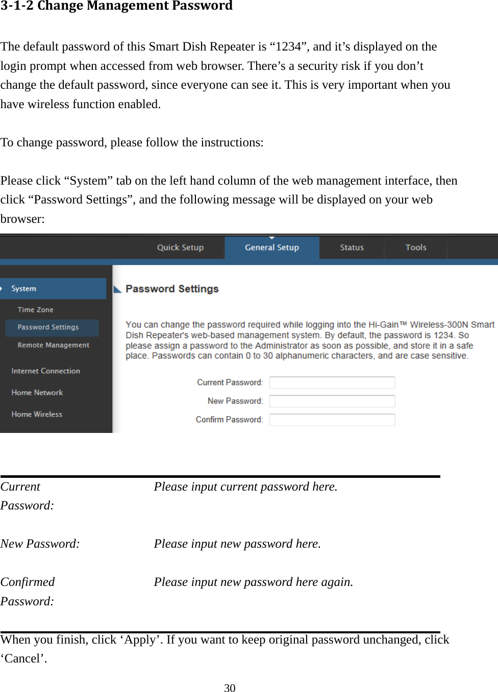 30 3‐1‐2ChangeManagementPassword The default password of this Smart Dish Repeater is “1234”, and it’s displayed on the login prompt when accessed from web browser. There’s a security risk if you don’t change the default password, since everyone can see it. This is very important when you have wireless function enabled.  To change password, please follow the instructions:  Please click “System” tab on the left hand column of the web management interface, then click “Password Settings”, and the following message will be displayed on your web browser:    Current           Please input current password here. Password:   New Password:        Please input new password here.  Confirmed          Please input new password here again. Password:   When you finish, click ‘Apply’. If you want to keep original password unchanged, click ‘Cancel’. 