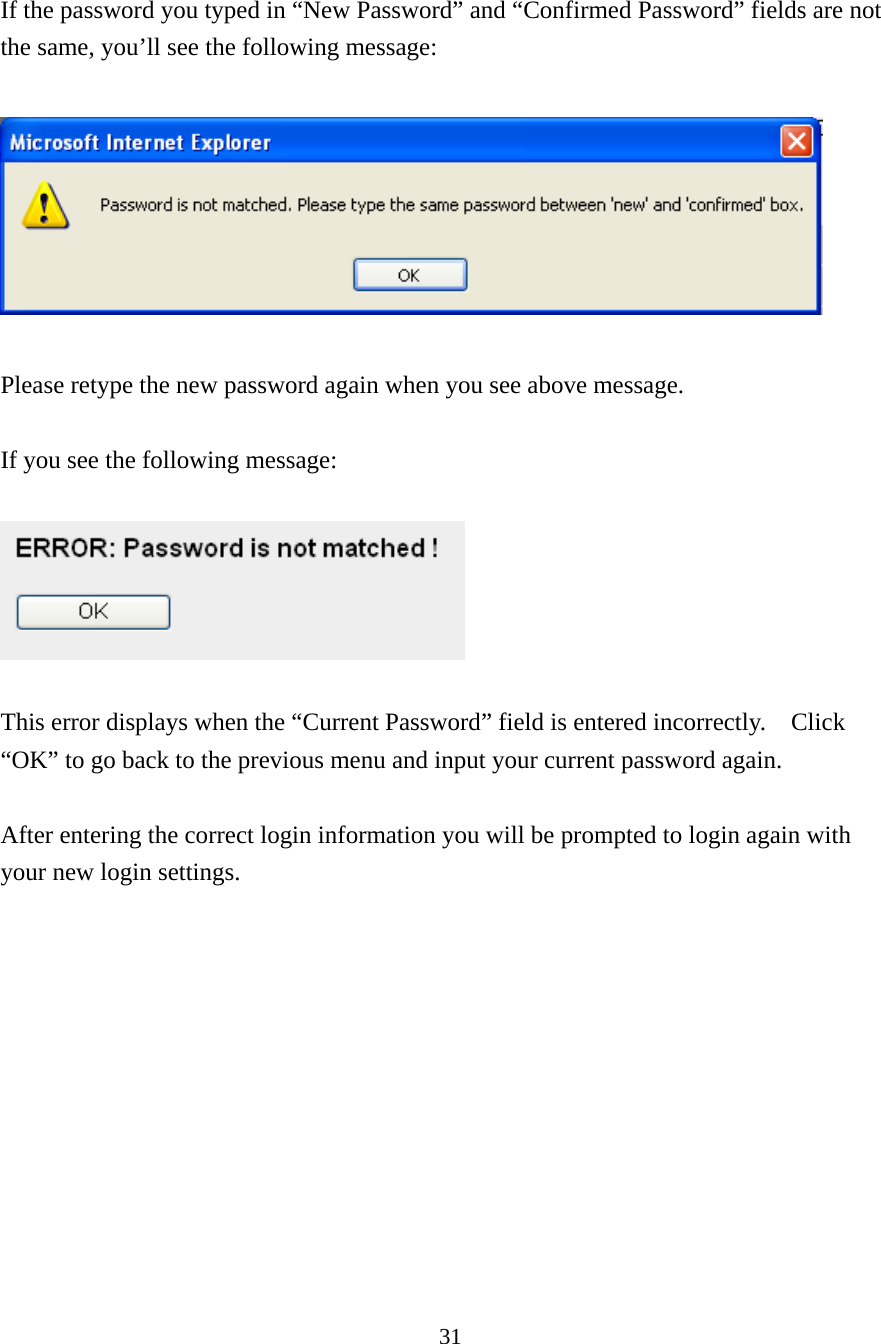 31  If the password you typed in “New Password” and “Confirmed Password” fields are not the same, you’ll see the following message:    Please retype the new password again when you see above message.  If you see the following message:    This error displays when the “Current Password” field is entered incorrectly.    Click “OK” to go back to the previous menu and input your current password again.    After entering the correct login information you will be prompted to login again with your new login settings.        