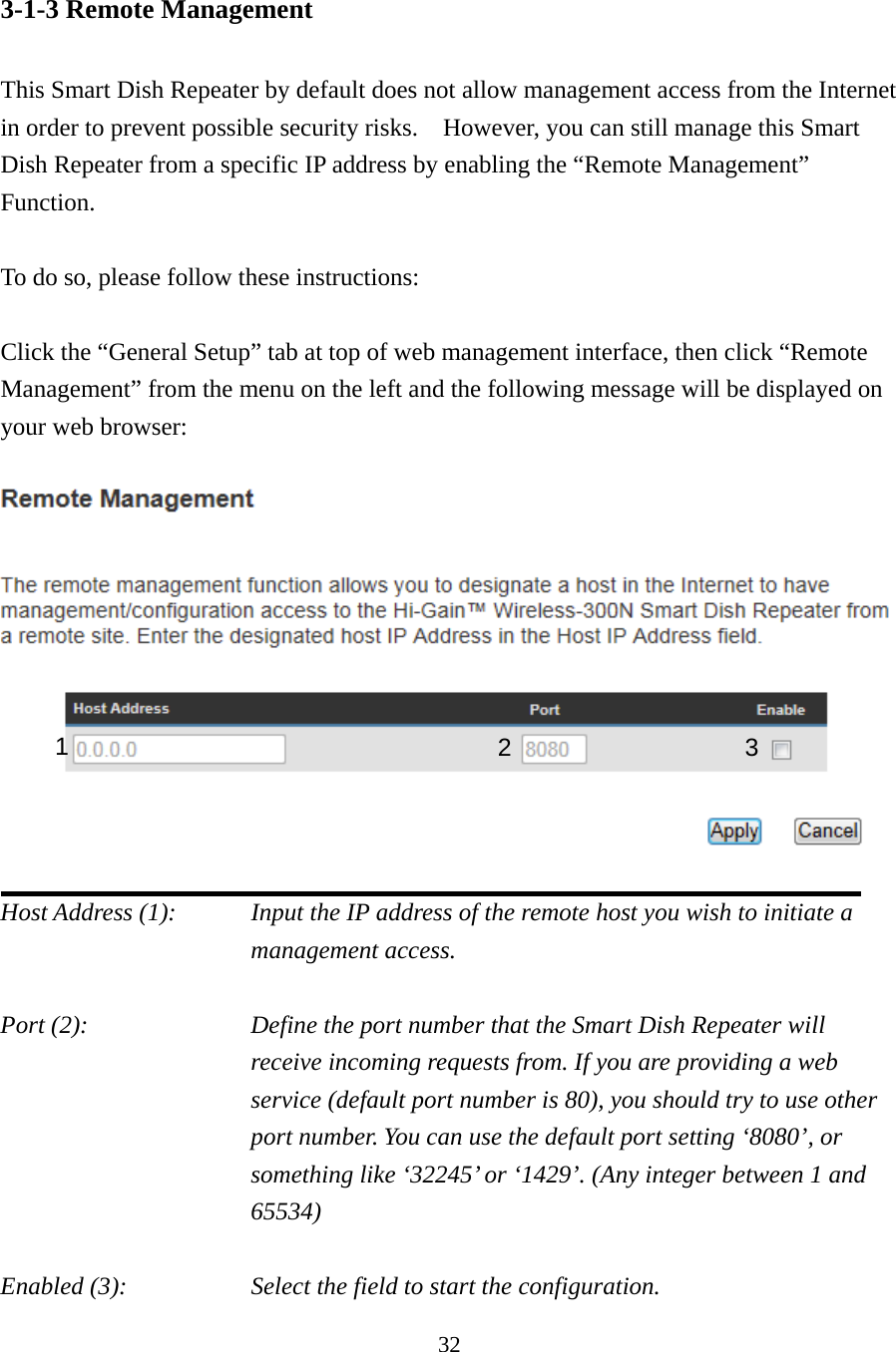 32 3-1-3 Remote Management  This Smart Dish Repeater by default does not allow management access from the Internet in order to prevent possible security risks.  However, you can still manage this Smart Dish Repeater from a specific IP address by enabling the “Remote Management” Function.  To do so, please follow these instructions:  Click the “General Setup” tab at top of web management interface, then click “Remote Management” from the menu on the left and the following message will be displayed on your web browser:      Host Address (1):    Input the IP address of the remote host you wish to initiate a management access.    Port (2):    Define the port number that the Smart Dish Repeater will receive incoming requests from. If you are providing a web service (default port number is 80), you should try to use other port number. You can use the default port setting ‘8080’, or something like ‘32245’ or ‘1429’. (Any integer between 1 and 65534)  Enabled (3):  Select the field to start the configuration. 1  23 