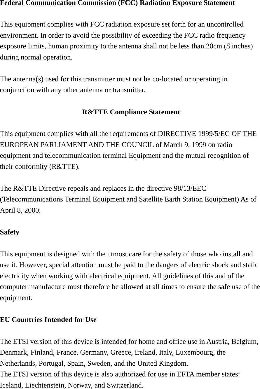 Federal Communication Commission (FCC) Radiation Exposure Statement  This equipment complies with FCC radiation exposure set forth for an uncontrolled environment. In order to avoid the possibility of exceeding the FCC radio frequency exposure limits, human proximity to the antenna shall not be less than 20cm (8 inches) during normal operation.  The antenna(s) used for this transmitter must not be co-located or operating in conjunction with any other antenna or transmitter.  R&amp;TTE Compliance Statement  This equipment complies with all the requirements of DIRECTIVE 1999/5/EC OF THE EUROPEAN PARLIAMENT AND THE COUNCIL of March 9, 1999 on radio equipment and telecommunication terminal Equipment and the mutual recognition of their conformity (R&amp;TTE).  The R&amp;TTE Directive repeals and replaces in the directive 98/13/EEC (Telecommunications Terminal Equipment and Satellite Earth Station Equipment) As of April 8, 2000.  Safety  This equipment is designed with the utmost care for the safety of those who install and use it. However, special attention must be paid to the dangers of electric shock and static electricity when working with electrical equipment. All guidelines of this and of the computer manufacture must therefore be allowed at all times to ensure the safe use of the equipment.  EU Countries Intended for Use  The ETSI version of this device is intended for home and office use in Austria, Belgium, Denmark, Finland, France, Germany, Greece, Ireland, Italy, Luxembourg, the Netherlands, Portugal, Spain, Sweden, and the United Kingdom. The ETSI version of this device is also authorized for use in EFTA member states: Iceland, Liechtenstein, Norway, and Switzerland. 