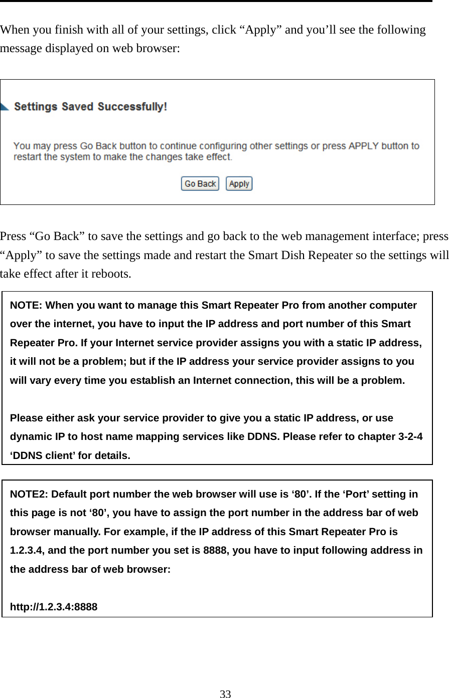 33  When you finish with all of your settings, click “Apply” and you’ll see the following message displayed on web browser:    Press “Go Back” to save the settings and go back to the web management interface; press “Apply” to save the settings made and restart the Smart Dish Repeater so the settings will take effect after it reboots. NOTE: When you want to manage this Smart Repeater Pro from another computer over the internet, you have to input the IP address and port number of this Smart Repeater Pro. If your Internet service provider assigns you with a static IP address, it will not be a problem; but if the IP address your service provider assigns to you will vary every time you establish an Internet connection, this will be a problem.    Please either ask your service provider to give you a static IP address, or use dynamic IP to host name mapping services like DDNS. Please refer to chapter 3-2-4 ‘DDNS client’ for details. NOTE2: Default port number the web browser will use is ‘80’. If the ‘Port’ setting in this page is not ‘80’, you have to assign the port number in the address bar of web browser manually. For example, if the IP address of this Smart Repeater Pro is 1.2.3.4, and the port number you set is 8888, you have to input following address in the address bar of web browser:  http://1.2.3.4:8888 