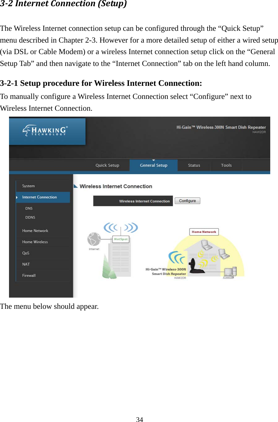 34 3‐2InternetConnection(Setup) The Wireless Internet connection setup can be configured through the “Quick Setup” menu described in Chapter 2-3. However for a more detailed setup of either a wired setup (via DSL or Cable Modem) or a wireless Internet connection setup click on the “General Setup Tab” and then navigate to the “Internet Connection” tab on the left hand column. 3-2-1 Setup procedure for Wireless Internet Connection: To manually configure a Wireless Internet Connection select “Configure” next to Wireless Internet Connection.      The menu below should appear.    