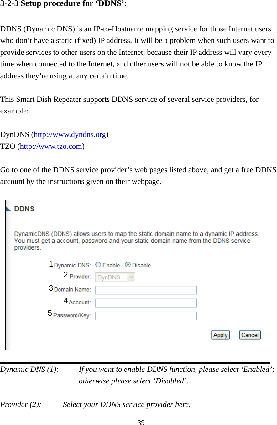 39 3-2-3 Setup procedure for ‘DDNS’:  DDNS (Dynamic DNS) is an IP-to-Hostname mapping service for those Internet users who don’t have a static (fixed) IP address. It will be a problem when such users want to provide services to other users on the Internet, because their IP address will vary every time when connected to the Internet, and other users will not be able to know the IP address they’re using at any certain time.  This Smart Dish Repeater supports DDNS service of several service providers, for example:  DynDNS (http://www.dyndns.org) TZO (http://www.tzo.com)  Go to one of the DDNS service provider’s web pages listed above, and get a free DDNS account by the instructions given on their webpage.    Dynamic DNS (1):    If you want to enable DDNS function, please select ‘Enabled’; otherwise please select ‘Disabled’.  Provider (2):     Select your DDNS service provider here. 1 2 3 4 5 