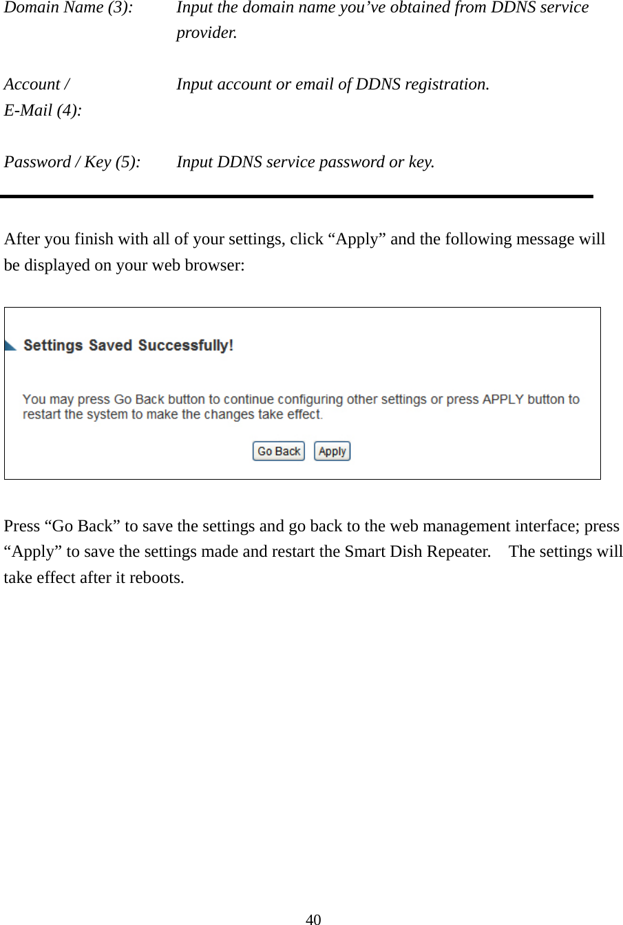 40  Domain Name (3):    Input the domain name you’ve obtained from DDNS service provider.  Account /        Input account or email of DDNS registration. E-Mail (4):    Password / Key (5):    Input DDNS service password or key.   After you finish with all of your settings, click “Apply” and the following message will be displayed on your web browser:    Press “Go Back” to save the settings and go back to the web management interface; press “Apply” to save the settings made and restart the Smart Dish Repeater.    The settings will take effect after it reboots. 