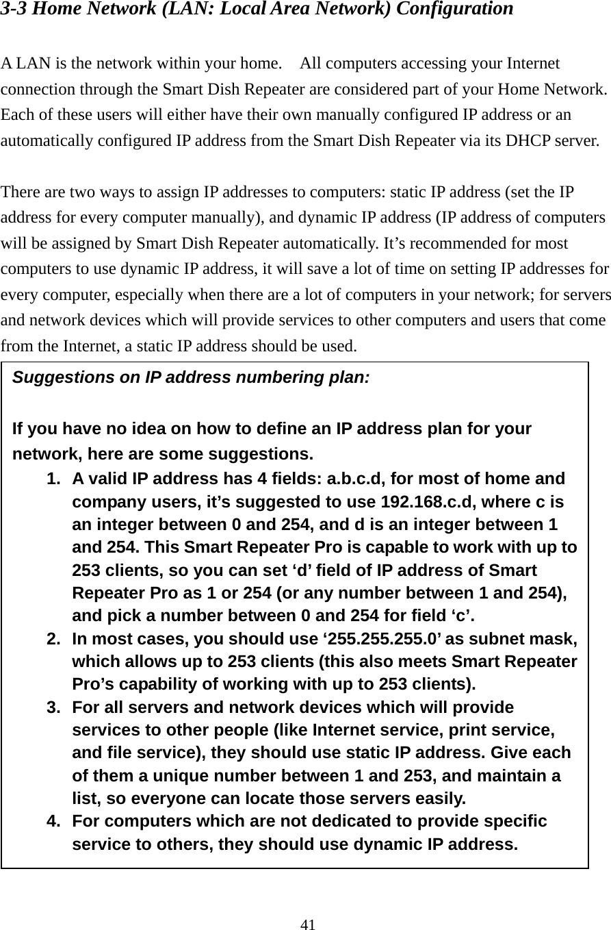 41 3-3 Home Network (LAN: Local Area Network) Configuration  A LAN is the network within your home.    All computers accessing your Internet connection through the Smart Dish Repeater are considered part of your Home Network.   Each of these users will either have their own manually configured IP address or an automatically configured IP address from the Smart Dish Repeater via its DHCP server.  There are two ways to assign IP addresses to computers: static IP address (set the IP address for every computer manually), and dynamic IP address (IP address of computers will be assigned by Smart Dish Repeater automatically. It’s recommended for most computers to use dynamic IP address, it will save a lot of time on setting IP addresses for every computer, especially when there are a lot of computers in your network; for servers and network devices which will provide services to other computers and users that come from the Internet, a static IP address should be used.   Suggestions on IP address numbering plan:  If you have no idea on how to define an IP address plan for your network, here are some suggestions.   1.  A valid IP address has 4 fields: a.b.c.d, for most of home and company users, it’s suggested to use 192.168.c.d, where c is an integer between 0 and 254, and d is an integer between 1 and 254. This Smart Repeater Pro is capable to work with up to 253 clients, so you can set ‘d’ field of IP address of Smart Repeater Pro as 1 or 254 (or any number between 1 and 254), and pick a number between 0 and 254 for field ‘c’. 2.  In most cases, you should use ‘255.255.255.0’ as subnet mask, which allows up to 253 clients (this also meets Smart Repeater Pro’s capability of working with up to 253 clients). 3.  For all servers and network devices which will provide services to other people (like Internet service, print service, and file service), they should use static IP address. Give each of them a unique number between 1 and 253, and maintain a list, so everyone can locate those servers easily. 4.  For computers which are not dedicated to provide specific service to others, they should use dynamic IP address. 