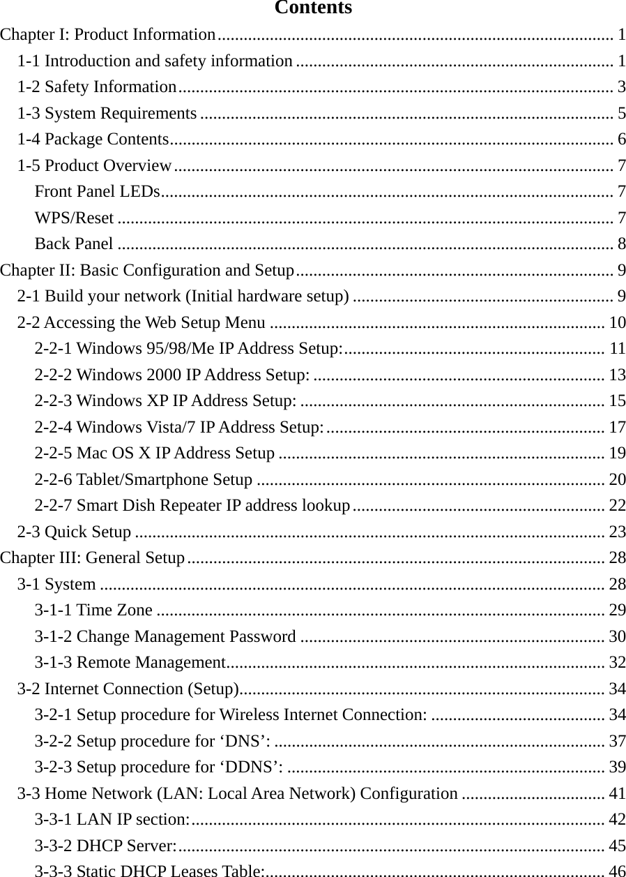 Contents Chapter I: Product Information ........................................................................................... 11-1 Introduction and safety information ......................................................................... 11-2 Safety Information .................................................................................................... 31-3 System Requirements ............................................................................................... 51-4 Package Contents ...................................................................................................... 61-5 Product Overview ..................................................................................................... 7Front Panel LEDs ........................................................................................................ 7WPS/Reset .................................................................................................................. 7Back Panel .................................................................................................................. 8Chapter II: Basic Configuration and Setup ......................................................................... 92-1 Build your network (Initial hardware setup) ............................................................ 92-2 Accessing the Web Setup Menu ............................................................................. 102-2-1 Windows 95/98/Me IP Address Setup: ............................................................ 112-2-2 Windows 2000 IP Address Setup: ................................................................... 132-2-3 Windows XP IP Address Setup: ...................................................................... 152-2-4 Windows Vista/7 IP Address Setup: ................................................................ 172-2-5 Mac OS X IP Address Setup ........................................................................... 192-2-6 Tablet/Smartphone Setup ................................................................................ 202-2-7 Smart Dish Repeater IP address lookup .......................................................... 222-3 Quick Setup ............................................................................................................ 23Chapter III: General Setup ................................................................................................ 283-1 System .................................................................................................................... 283-1-1 Time Zone ....................................................................................................... 293-1-2 Change Management Password ...................................................................... 303-1-3 Remote Management ....................................................................................... 323-2 Internet Connection (Setup) .................................................................................... 343-2-1 Setup procedure for Wireless Internet Connection: ........................................ 343-2-2 Setup procedure for ‘DNS’: ............................................................................ 373-2-3 Setup procedure for ‘DDNS’: ......................................................................... 393-3 Home Network (LAN: Local Area Network) Configuration ................................. 413-3-1 LAN IP section: ............................................................................................... 423-3-2 DHCP Server: .................................................................................................. 453-3-3 Static DHCP Leases Table: .............................................................................. 46