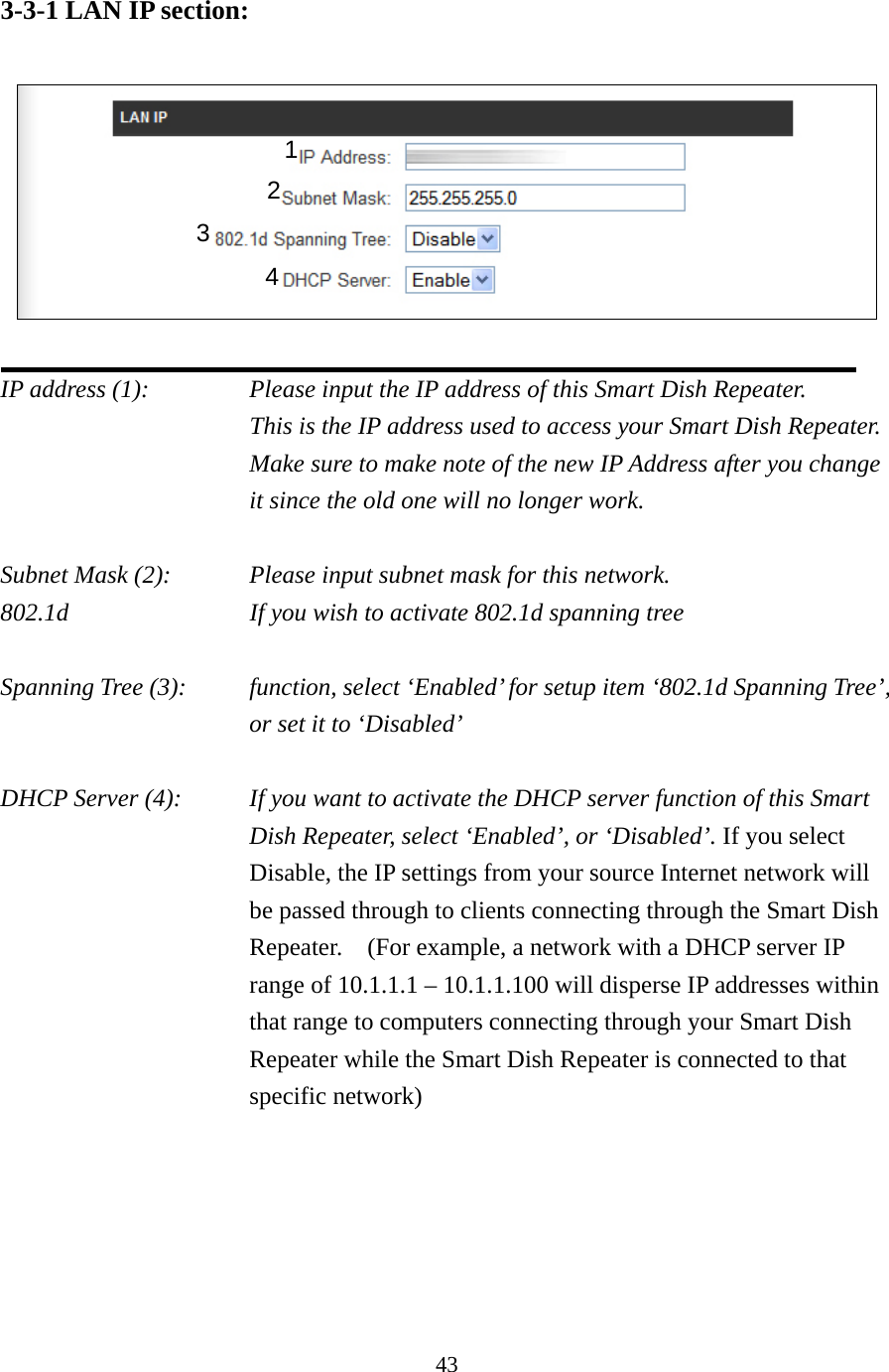 43 3-3-1 LAN IP section:    IP address (1):      Please input the IP address of this Smart Dish Repeater.     This is the IP address used to access your Smart Dish Repeater.   Make sure to make note of the new IP Address after you change it since the old one will no longer work.  Subnet Mask (2):      Please input subnet mask for this network. 802.1d          If you wish to activate 802.1d spanning tree  Spanning Tree (3):    function, select ‘Enabled’ for setup item ‘802.1d Spanning Tree’, or set it to ‘Disabled’  DHCP Server (4):  If you want to activate the DHCP server function of this Smart Dish Repeater, select ‘Enabled’, or ‘Disabled’. If you select Disable, the IP settings from your source Internet network will be passed through to clients connecting through the Smart Dish Repeater.    (For example, a network with a DHCP server IP range of 10.1.1.1 – 10.1.1.100 will disperse IP addresses within that range to computers connecting through your Smart Dish Repeater while the Smart Dish Repeater is connected to that specific network) 1 3 2 4 