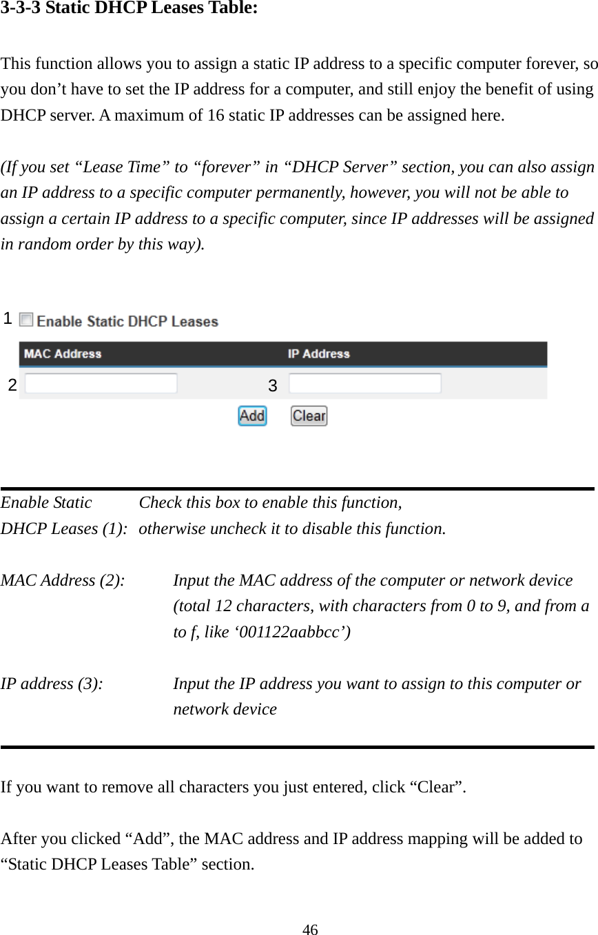 46 3-3-3 Static DHCP Leases Table:  This function allows you to assign a static IP address to a specific computer forever, so you don’t have to set the IP address for a computer, and still enjoy the benefit of using DHCP server. A maximum of 16 static IP addresses can be assigned here.  (If you set “Lease Time” to “forever” in “DHCP Server” section, you can also assign an IP address to a specific computer permanently, however, you will not be able to assign a certain IP address to a specific computer, since IP addresses will be assigned in random order by this way).      Enable Static     Check this box to enable this function, DHCP Leases (1):   otherwise uncheck it to disable this function.  MAC Address (2):    Input the MAC address of the computer or network device (total 12 characters, with characters from 0 to 9, and from a to f, like ‘001122aabbcc’)    IP address (3):    Input the IP address you want to assign to this computer or network device     If you want to remove all characters you just entered, click “Clear”.  After you clicked “Add”, the MAC address and IP address mapping will be added to “Static DHCP Leases Table” section.  1 2  3 