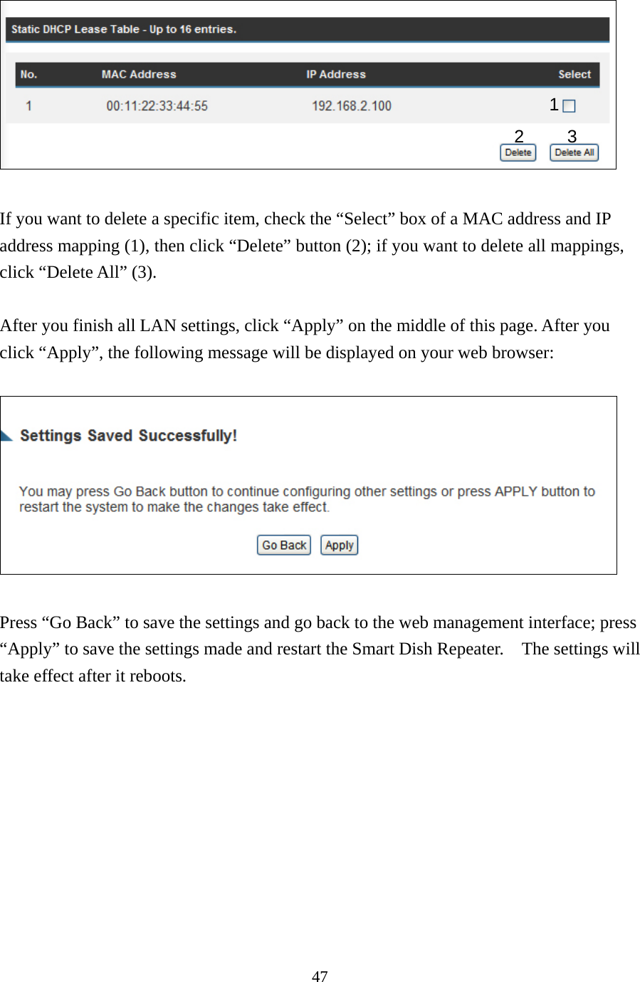 47   If you want to delete a specific item, check the “Select” box of a MAC address and IP address mapping (1), then click “Delete” button (2); if you want to delete all mappings, click “Delete All” (3).    After you finish all LAN settings, click “Apply” on the middle of this page. After you click “Apply”, the following message will be displayed on your web browser:    Press “Go Back” to save the settings and go back to the web management interface; press “Apply” to save the settings made and restart the Smart Dish Repeater.    The settings will take effect after it reboots. 1 2 3 