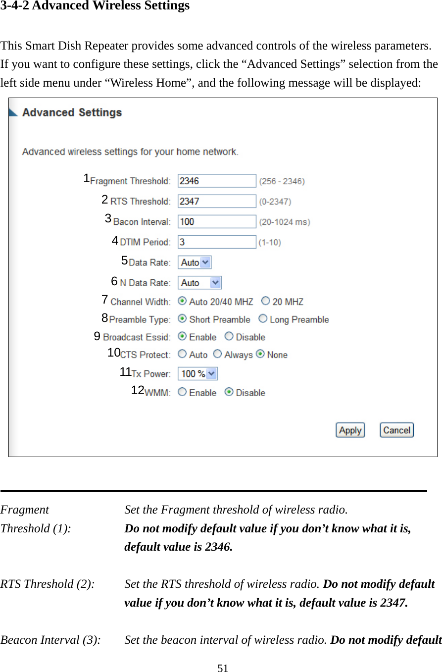 51 3-4-2 Advanced Wireless Settings  This Smart Dish Repeater provides some advanced controls of the wireless parameters.   If you want to configure these settings, click the “Advanced Settings” selection from the left side menu under “Wireless Home”, and the following message will be displayed:    Fragment  Set the Fragment threshold of wireless radio.     Threshold (1):  Do not modify default value if you don’t know what it is, default value is 2346.  RTS Threshold (2):    Set the RTS threshold of wireless radio. Do not modify default value if you don’t know what it is, default value is 2347.  Beacon Interval (3):    Set the beacon interval of wireless radio. Do not modify default 1 2 3 4 5 7 8 6 9 10 11 12 