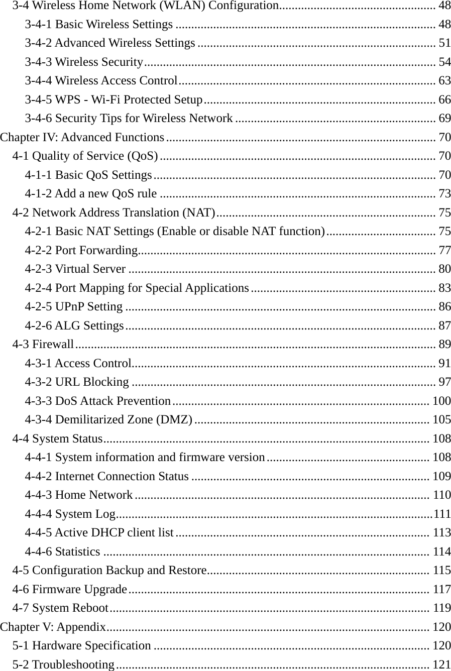 3-4 Wireless Home Network (WLAN) Configuration .................................................. 483-4-1 Basic Wireless Settings ................................................................................... 483-4-2 Advanced Wireless Settings ............................................................................ 513-4-3 Wireless Security ............................................................................................. 543-4-4 Wireless Access Control .................................................................................. 633-4-5 WPS - Wi-Fi Protected Setup .......................................................................... 663-4-6 Security Tips for Wireless Network ................................................................ 69Chapter IV: Advanced Functions ...................................................................................... 704-1 Quality of Service (QoS) ........................................................................................ 704-1-1 Basic QoS Settings .......................................................................................... 704-1-2 Add a new QoS rule ........................................................................................ 734-2 Network Address Translation (NAT) ...................................................................... 754-2-1 Basic NAT Settings (Enable or disable NAT function) ................................... 754-2-2 Port Forwarding............................................................................................... 774-2-3 Virtual Server .................................................................................................. 804-2-4 Port Mapping for Special Applications ........................................................... 834-2-5 UPnP Setting ................................................................................................... 864-2-6 ALG Settings ................................................................................................... 874-3 Firewall ................................................................................................................... 894-3-1 Access Control................................................................................................. 914-3-2 URL Blocking ................................................................................................. 974-3-3 DoS Attack Prevention .................................................................................. 1004-3-4 Demilitarized Zone (DMZ) ........................................................................... 1054-4 System Status ........................................................................................................ 1084-4-1 System information and firmware version .................................................... 1084-4-2 Internet Connection Status ............................................................................ 1094-4-3 Home Network .............................................................................................. 1104-4-4 System Log ..................................................................................................... 1114-4-5 Active DHCP client list ................................................................................. 1134-4-6 Statistics ........................................................................................................ 1144-5 Configuration Backup and Restore ....................................................................... 1154-6 Firmware Upgrade ................................................................................................ 1174-7 System Reboot ...................................................................................................... 119Chapter V: Appendix ....................................................................................................... 1205-1 Hardware Specification ........................................................................................ 1205-2 Troubleshooting .................................................................................................... 121