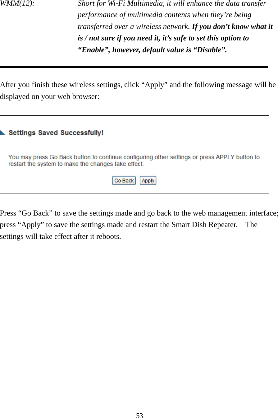 53  WMM(12):    Short for Wi-Fi Multimedia, it will enhance the data transfer performance of multimedia contents when they’re being transferred over a wireless network. If you don’t know what it is / not sure if you need it, it’s safe to set this option to “Enable”, however, default value is “Disable”.   After you finish these wireless settings, click “Apply” and the following message will be displayed on your web browser:    Press “Go Back” to save the settings made and go back to the web management interface; press “Apply” to save the settings made and restart the Smart Dish Repeater.    The settings will take effect after it reboots.  