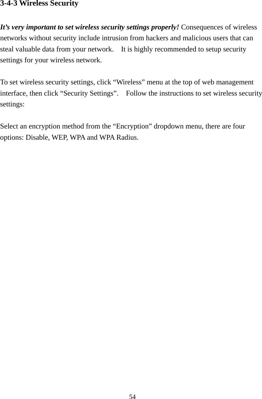 54 3-4-3 Wireless Security  It’s very important to set wireless security settings properly! Consequences of wireless networks without security include intrusion from hackers and malicious users that can steal valuable data from your network.    It is highly recommended to setup security settings for your wireless network.  To set wireless security settings, click “Wireless” menu at the top of web management interface, then click “Security Settings”.    Follow the instructions to set wireless security settings:  Select an encryption method from the “Encryption” dropdown menu, there are four options: Disable, WEP, WPA and WPA Radius. 