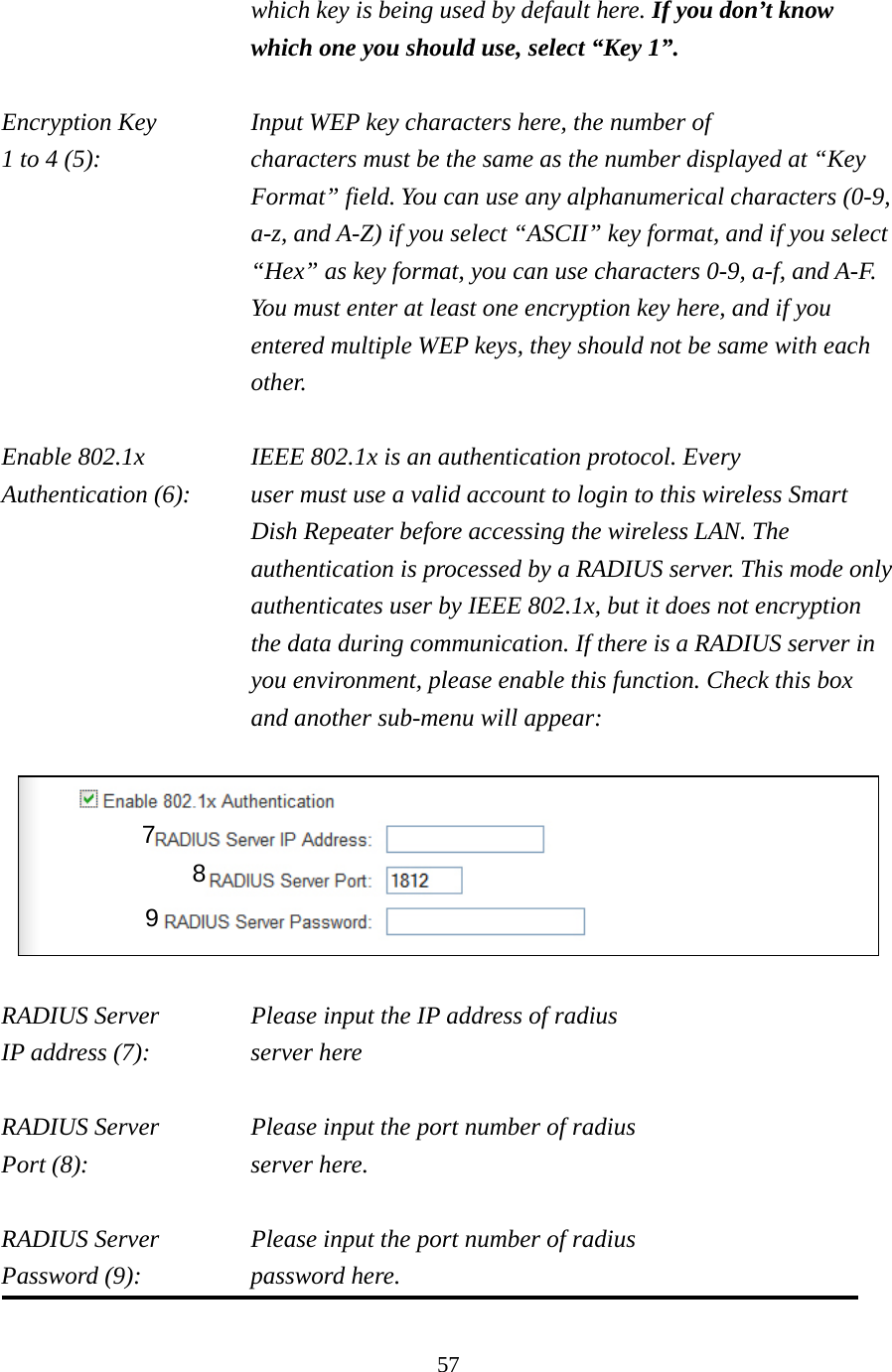 57 which key is being used by default here. If you don’t know which one you should use, select “Key 1”.  Encryption Key      Input WEP key characters here, the number of 1 to 4 (5):    characters must be the same as the number displayed at “Key Format” field. You can use any alphanumerical characters (0-9, a-z, and A-Z) if you select “ASCII” key format, and if you select “Hex” as key format, you can use characters 0-9, a-f, and A-F. You must enter at least one encryption key here, and if you entered multiple WEP keys, they should not be same with each other.  Enable 802.1x  IEEE 802.1x is an authentication protocol. Every   Authentication (6):      user must use a valid account to login to this wireless Smart Dish Repeater before accessing the wireless LAN. The authentication is processed by a RADIUS server. This mode only authenticates user by IEEE 802.1x, but it does not encryption the data during communication. If there is a RADIUS server in you environment, please enable this function. Check this box and another sub-menu will appear:    RADIUS Server    Please input the IP address of radius   IP address (7):     server here  RADIUS Server    Please input the port number of radius Port (8):    server here.  RADIUS Server    Please input the port number of radius Password (9):     password here.  7 8 9 