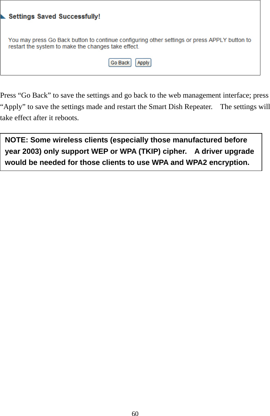 60   Press “Go Back” to save the settings and go back to the web management interface; press “Apply” to save the settings made and restart the Smart Dish Repeater.    The settings will take effect after it reboots.        NOTE: Some wireless clients (especially those manufactured before year 2003) only support WEP or WPA (TKIP) cipher.    A driver upgrade would be needed for those clients to use WPA and WPA2 encryption. 