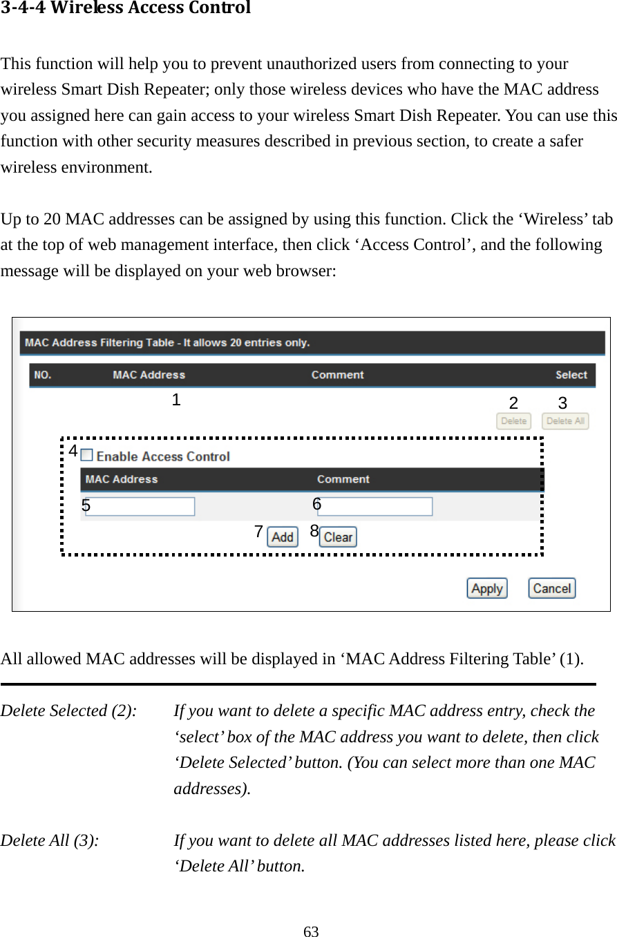 63 3‐4‐4WirelessAccessControl This function will help you to prevent unauthorized users from connecting to your wireless Smart Dish Repeater; only those wireless devices who have the MAC address you assigned here can gain access to your wireless Smart Dish Repeater. You can use this function with other security measures described in previous section, to create a safer wireless environment.  Up to 20 MAC addresses can be assigned by using this function. Click the ‘Wireless’ tab at the top of web management interface, then click ‘Access Control’, and the following message will be displayed on your web browser:    All allowed MAC addresses will be displayed in ‘MAC Address Filtering Table’ (1).    Delete Selected (2):    If you want to delete a specific MAC address entry, check the ‘select’ box of the MAC address you want to delete, then click ‘Delete Selected’ button. (You can select more than one MAC addresses).  Delete All (3):    If you want to delete all MAC addresses listed here, please click ‘Delete All’ button.  1  2 3 5  6784 