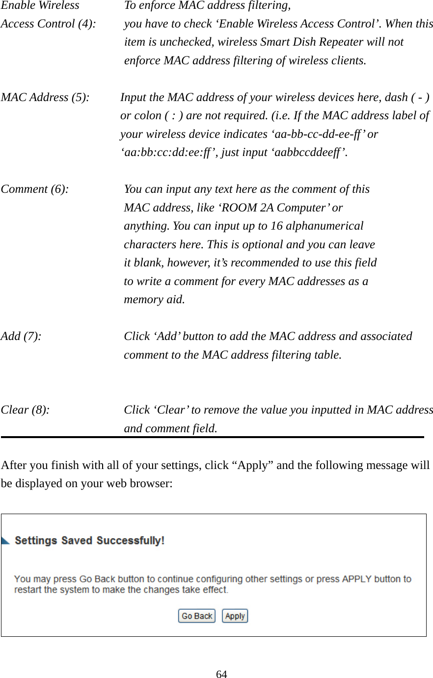 64 Enable Wireless    To enforce MAC address filtering, Access Control (4):    you have to check ‘Enable Wireless Access Control’. When this item is unchecked, wireless Smart Dish Repeater will not enforce MAC address filtering of wireless clients.  MAC Address (5):    Input the MAC address of your wireless devices here, dash ( - ) or colon ( : ) are not required. (i.e. If the MAC address label of your wireless device indicates ‘aa-bb-cc-dd-ee-ff’ or ‘aa:bb:cc:dd:ee:ff’, just input ‘aabbccddeeff’.  Comment (6):      You can input any text here as the comment of this         MAC address, like ‘ROOM 2A Computer’ or           anything. You can input up to 16 alphanumerical   characters here. This is optional and you can leave   it blank, however, it’s recommended to use this field   to write a comment for every MAC addresses as a   memory aid.  Add (7):    Click ‘Add’ button to add the MAC address and associated comment to the MAC address filtering table.   Clear (8):    Click ‘Clear’ to remove the value you inputted in MAC address and comment field.  After you finish with all of your settings, click “Apply” and the following message will be displayed on your web browser:   