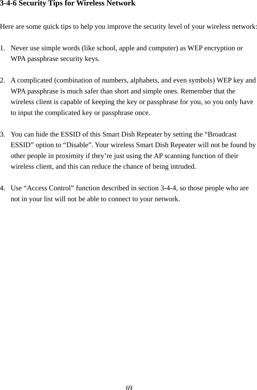 69 3-4-6 Security Tips for Wireless Network  Here are some quick tips to help you improve the security level of your wireless network:  1. Never use simple words (like school, apple and computer) as WEP encryption or WPA passphrase security keys.  2. A complicated (combination of numbers, alphabets, and even symbols) WEP key and WPA passphrase is much safer than short and simple ones. Remember that the wireless client is capable of keeping the key or passphrase for you, so you only have to input the complicated key or passphrase once.  3. You can hide the ESSID of this Smart Dish Repeater by setting the “Broadcast ESSID” option to “Disable”. Your wireless Smart Dish Repeater will not be found by other people in proximity if they’re just using the AP scanning function of their wireless client, and this can reduce the chance of being intruded.  4. Use “Access Control” function described in section 3-4-4, so those people who are not in your list will not be able to connect to your network. 