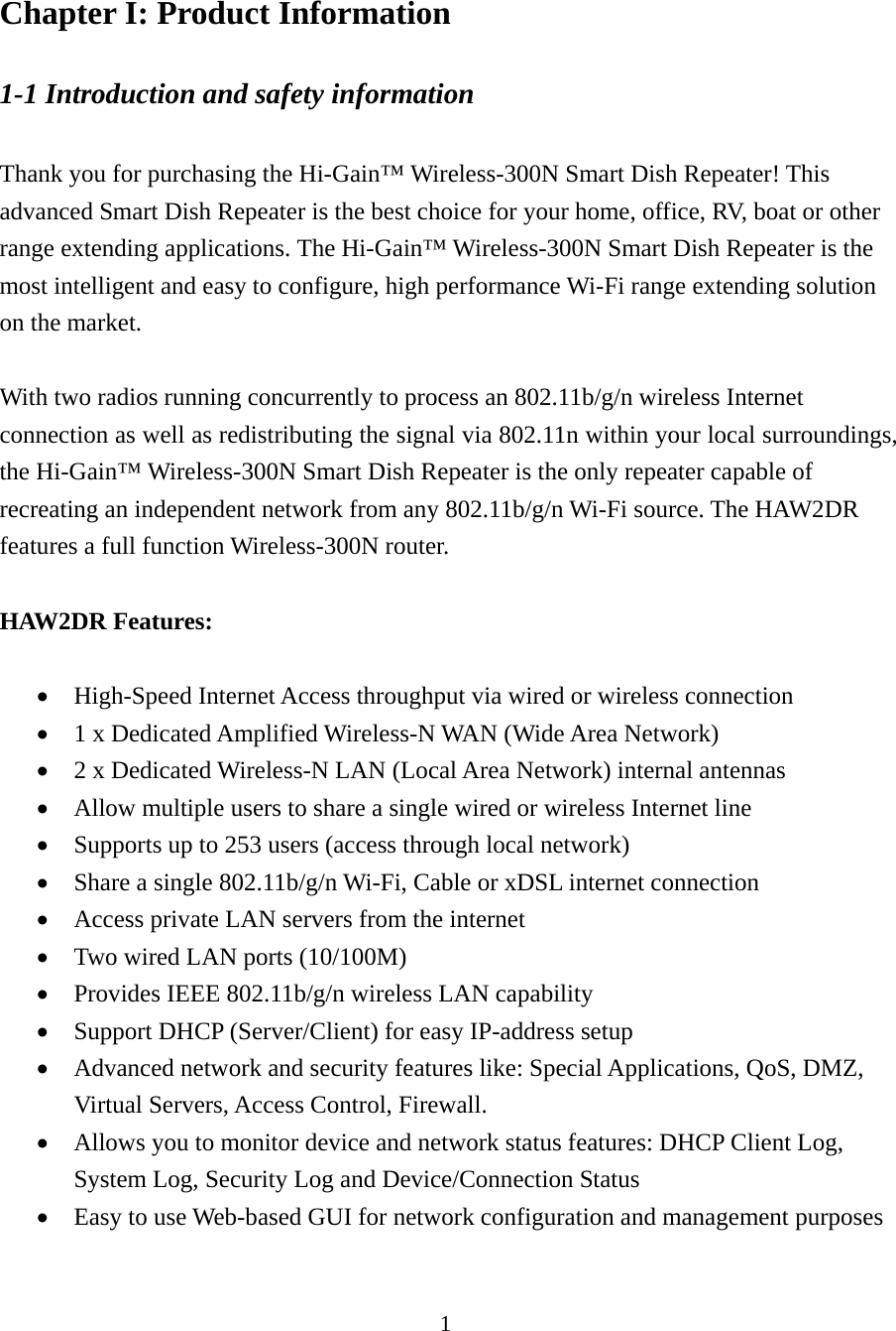 1 Chapter I: Product Information 1-1 Introduction and safety information  Thank you for purchasing the Hi-Gain™ Wireless-300N Smart Dish Repeater! This advanced Smart Dish Repeater is the best choice for your home, office, RV, boat or other range extending applications. The Hi-Gain™ Wireless-300N Smart Dish Repeater is the most intelligent and easy to configure, high performance Wi-Fi range extending solution on the market.      With two radios running concurrently to process an 802.11b/g/n wireless Internet connection as well as redistributing the signal via 802.11n within your local surroundings, the Hi-Gain™ Wireless-300N Smart Dish Repeater is the only repeater capable of recreating an independent network from any 802.11b/g/n Wi-Fi source. The HAW2DR features a full function Wireless-300N router.  HAW2DR Features:   High-Speed Internet Access throughput via wired or wireless connection  1 x Dedicated Amplified Wireless-N WAN (Wide Area Network)  2 x Dedicated Wireless-N LAN (Local Area Network) internal antennas  Allow multiple users to share a single wired or wireless Internet line    Supports up to 253 users (access through local network)  Share a single 802.11b/g/n Wi-Fi, Cable or xDSL internet connection  Access private LAN servers from the internet  Two wired LAN ports (10/100M)    Provides IEEE 802.11b/g/n wireless LAN capability  Support DHCP (Server/Client) for easy IP-address setup    Advanced network and security features like: Special Applications, QoS, DMZ, Virtual Servers, Access Control, Firewall.  Allows you to monitor device and network status features: DHCP Client Log, System Log, Security Log and Device/Connection Status  Easy to use Web-based GUI for network configuration and management purposes 