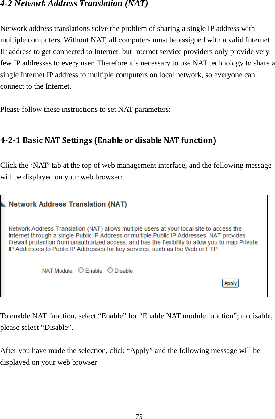 75 4-2 Network Address Translation (NAT)  Network address translations solve the problem of sharing a single IP address with multiple computers. Without NAT, all computers must be assigned with a valid Internet IP address to get connected to Internet, but Internet service providers only provide very few IP addresses to every user. Therefore it’s necessary to use NAT technology to share a single Internet IP address to multiple computers on local network, so everyone can connect to the Internet.    Please follow these instructions to set NAT parameters:  4‐2‐1BasicNATSettings(EnableordisableNATfunction) Click the ‘NAT’ tab at the top of web management interface, and the following message will be displayed on your web browser:    To enable NAT function, select “Enable” for “Enable NAT module function”; to disable, please select “Disable”.  After you have made the selection, click “Apply” and the following message will be displayed on your web browser:  