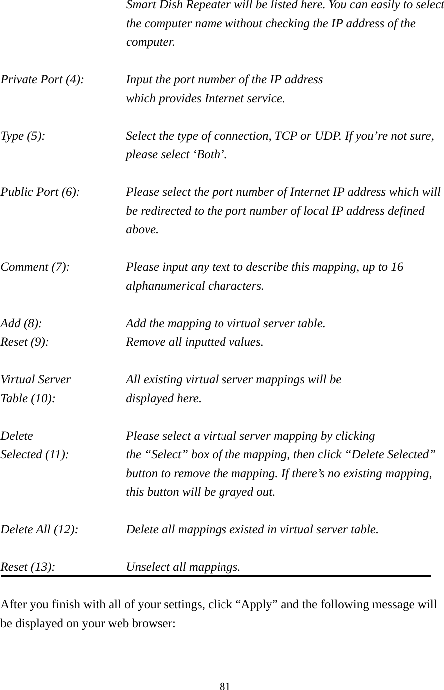 81 Smart Dish Repeater will be listed here. You can easily to select the computer name without checking the IP address of the computer.  Private Port (4):      Input the port number of the IP address      which provides Internet service.  Type (5):    Select the type of connection, TCP or UDP. If you’re not sure, please select ‘Both’.  Public Port (6):    Please select the port number of Internet IP address which will be redirected to the port number of local IP address defined above.  Comment (7):    Please input any text to describe this mapping, up to 16 alphanumerical characters.  Add (8):         Add the mapping to virtual server table. Reset (9):       Remove all inputted values.  Virtual Server      All existing virtual server mappings will be Table (10):        displayed here.  Delete          Please select a virtual server mapping by clicking Selected (11):    the “Select” box of the mapping, then click “Delete Selected” button to remove the mapping. If there’s no existing mapping, this button will be grayed out.  Delete All (12):      Delete all mappings existed in virtual server table.  Reset (13):        Unselect all mappings.  After you finish with all of your settings, click “Apply” and the following message will be displayed on your web browser:  