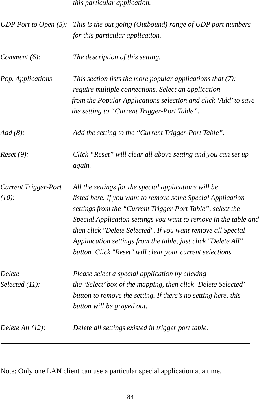 84 this particular application.  UDP Port to Open (5):  This is the out going (Outbound) range of UDP port numbers for this particular application.  Comment (6):      The description of this setting.    Pop. Applications    This section lists the more popular applications that (7):      require multiple connections. Select an application     from the Popular Applications selection and click ‘Add’ to save the setting to “Current Trigger-Port Table”.  Add (8):        Add the setting to the “Current Trigger-Port Table”.  Reset (9):  Click “Reset” will clear all above setting and you can set up again.  Current Trigger-Port    All the settings for the special applications will be   (10):    listed here. If you want to remove some Special Application settings from the “Current Trigger-Port Table”, select the Special Application settings you want to remove in the table and then click &quot;Delete Selected&quot;. If you want remove all Special Appliacation settings from the table, just click &quot;Delete All&quot; button. Click &quot;Reset&quot; will clear your current selections.  Delete          Please select a special application by clicking Selected (11):    the ‘Select’ box of the mapping, then click ‘Delete Selected’ button to remove the setting. If there’s no setting here, this button will be grayed out.  Delete All (12):      Delete all settings existed in trigger port table.    Note: Only one LAN client can use a particular special application at a time.  