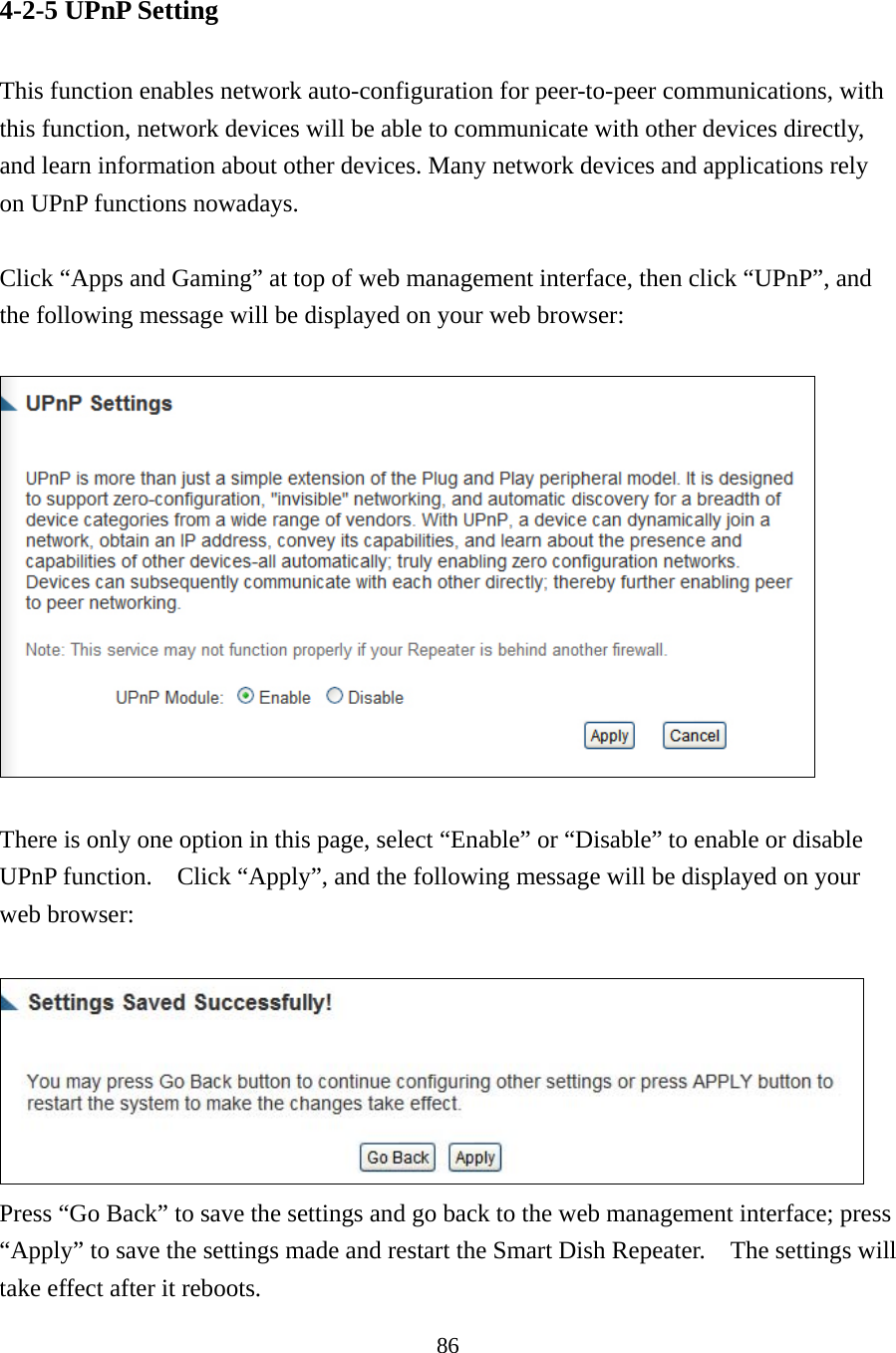 86 4-2-5 UPnP Setting  This function enables network auto-configuration for peer-to-peer communications, with this function, network devices will be able to communicate with other devices directly, and learn information about other devices. Many network devices and applications rely on UPnP functions nowadays.  Click “Apps and Gaming” at top of web management interface, then click “UPnP”, and the following message will be displayed on your web browser:    There is only one option in this page, select “Enable” or “Disable” to enable or disable UPnP function.    Click “Apply”, and the following message will be displayed on your web browser:   Press “Go Back” to save the settings and go back to the web management interface; press “Apply” to save the settings made and restart the Smart Dish Repeater.    The settings will take effect after it reboots. 
