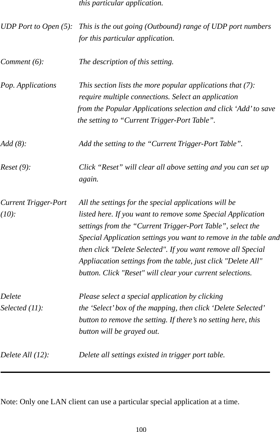 100 this particular application.  UDP Port to Open (5):  This is the out going (Outbound) range of UDP port numbers for this particular application.  Comment (6):      The description of this setting.    Pop. Applications    This section lists the more popular applications that (7):      require multiple connections. Select an application     from the Popular Applications selection and click ‘Add’ to save the setting to “Current Trigger-Port Table”.  Add (8):        Add the setting to the “Current Trigger-Port Table”.  Reset (9):  Click “Reset” will clear all above setting and you can set up again.  Current Trigger-Port    All the settings for the special applications will be   (10):    listed here. If you want to remove some Special Application settings from the “Current Trigger-Port Table”, select the Special Application settings you want to remove in the table and then click &quot;Delete Selected&quot;. If you want remove all Special Appliacation settings from the table, just click &quot;Delete All&quot; button. Click &quot;Reset&quot; will clear your current selections.  Delete          Please select a special application by clicking Selected (11):    the ‘Select’ box of the mapping, then click ‘Delete Selected’ button to remove the setting. If there’s no setting here, this button will be grayed out.  Delete All (12):      Delete all settings existed in trigger port table.    Note: Only one LAN client can use a particular special application at a time.  