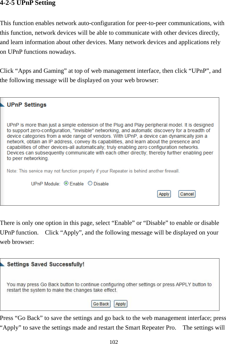 102 4-2-5 UPnP Setting  This function enables network auto-configuration for peer-to-peer communications, with this function, network devices will be able to communicate with other devices directly, and learn information about other devices. Many network devices and applications rely on UPnP functions nowadays.  Click “Apps and Gaming” at top of web management interface, then click “UPnP”, and the following message will be displayed on your web browser:    There is only one option in this page, select “Enable” or “Disable” to enable or disable UPnP function.    Click “Apply”, and the following message will be displayed on your web browser:   Press “Go Back” to save the settings and go back to the web management interface; press “Apply” to save the settings made and restart the Smart Repeater Pro.    The settings will 