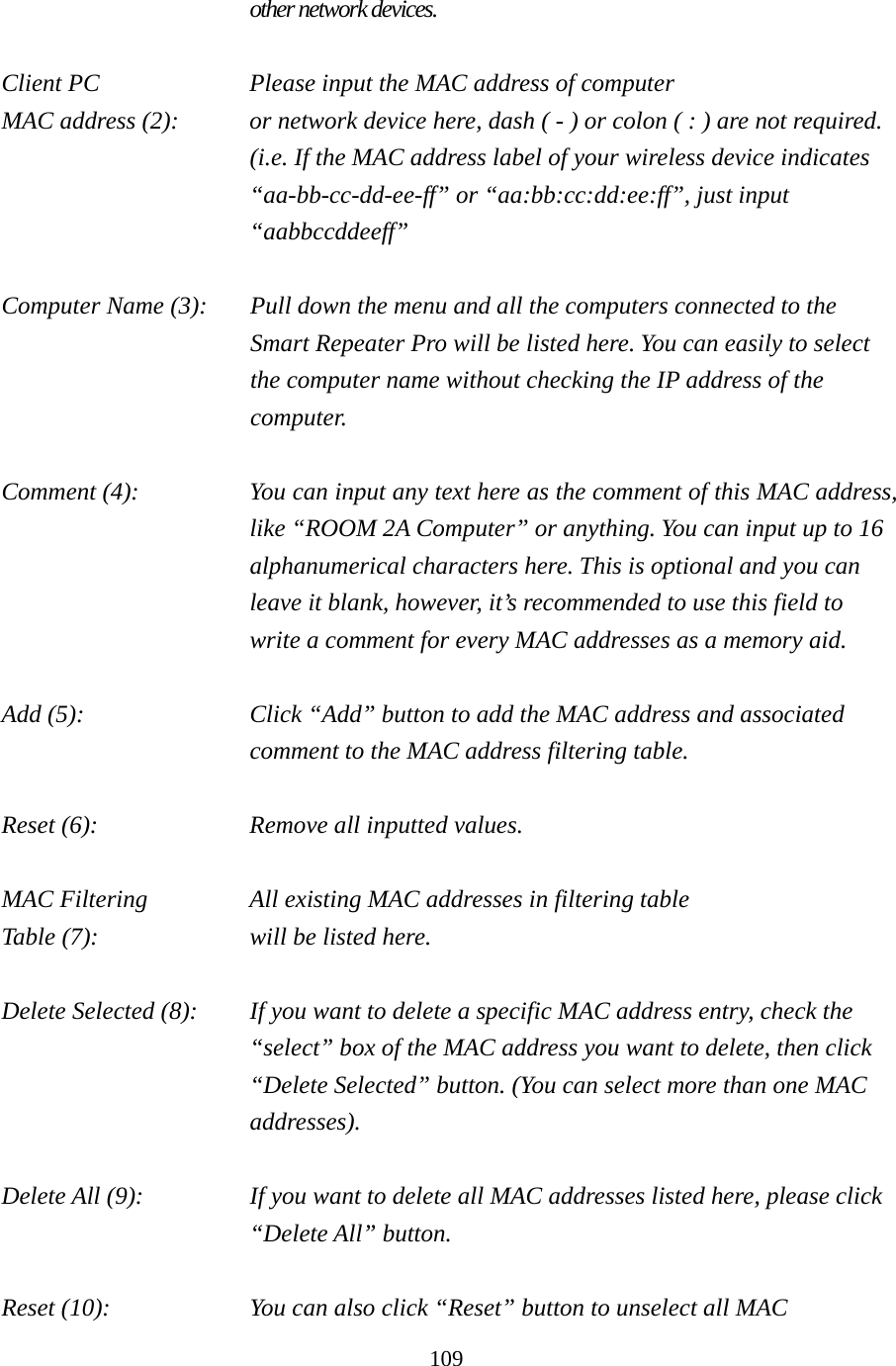 109 other network devices.  Client PC        Please input the MAC address of computer MAC address (2):    or network device here, dash ( - ) or colon ( : ) are not required. (i.e. If the MAC address label of your wireless device indicates “aa-bb-cc-dd-ee-ff” or “aa:bb:cc:dd:ee:ff”, just input “aabbccddeeff”  Computer Name (3):  Pull down the menu and all the computers connected to the Smart Repeater Pro will be listed here. You can easily to select the computer name without checking the IP address of the computer.  Comment (4):    You can input any text here as the comment of this MAC address, like “ROOM 2A Computer” or anything. You can input up to 16 alphanumerical characters here. This is optional and you can leave it blank, however, it’s recommended to use this field to write a comment for every MAC addresses as a memory aid.  Add (5):    Click “Add” button to add the MAC address and associated comment to the MAC address filtering table.  Reset (6):        Remove all inputted values.  MAC Filtering      All existing MAC addresses in filtering table Table (7):        will be listed here.  Delete Selected (8):    If you want to delete a specific MAC address entry, check the “select” box of the MAC address you want to delete, then click “Delete Selected” button. (You can select more than one MAC addresses).  Delete All (9):    If you want to delete all MAC addresses listed here, please click “Delete All” button.  Reset (10):    You can also click “Reset” button to unselect all MAC 