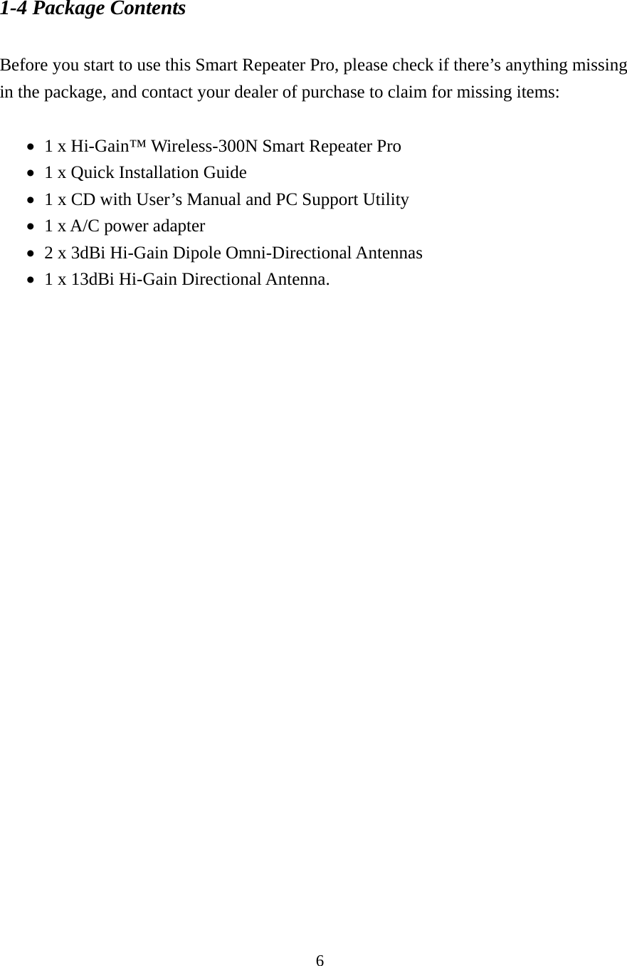 6 1-4 Package Contents  Before you start to use this Smart Repeater Pro, please check if there’s anything missing in the package, and contact your dealer of purchase to claim for missing items:     1 x Hi-Gain™ Wireless-300N Smart Repeater Pro    1 x Quick Installation Guide      1 x CD with User’s Manual and PC Support Utility    1 x A/C power adapter      2 x 3dBi Hi-Gain Dipole Omni-Directional Antennas    1 x 13dBi Hi-Gain Directional Antenna.