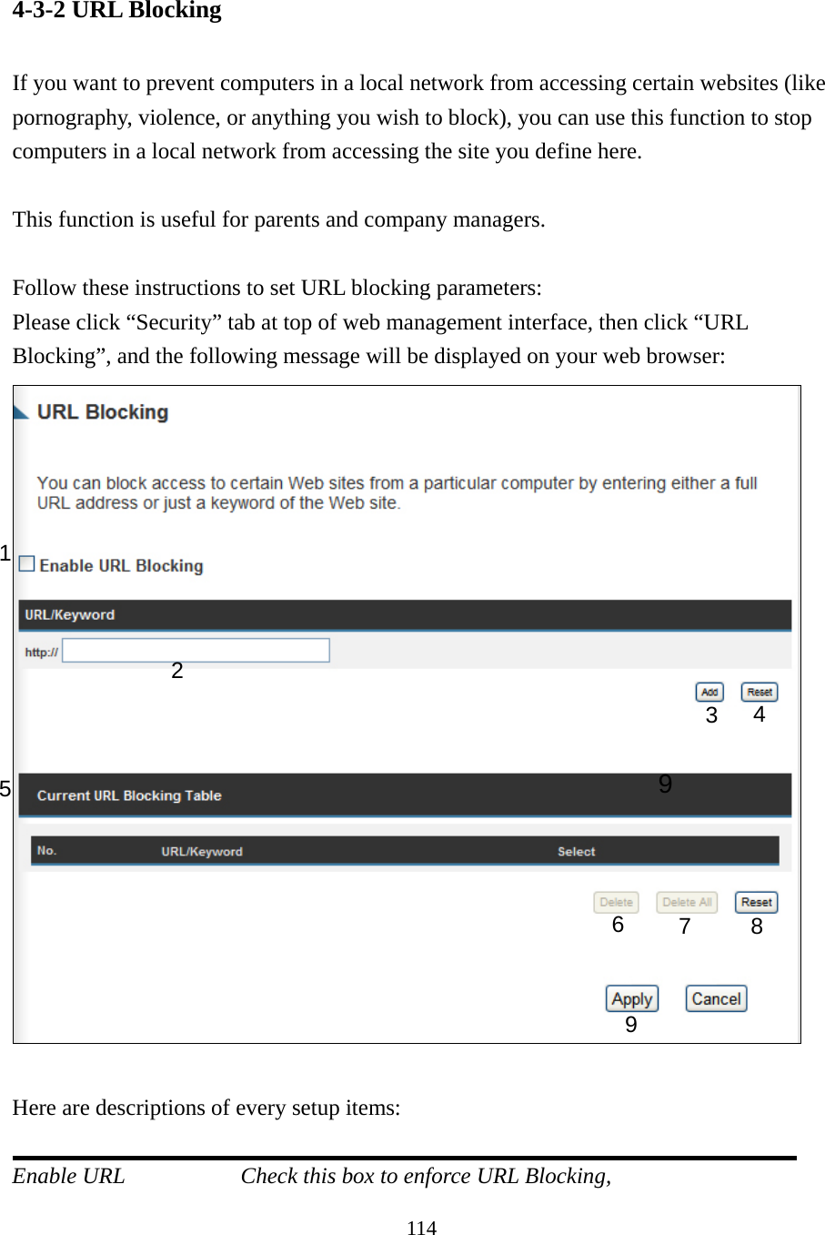 114 4-3-2 URL Blocking  If you want to prevent computers in a local network from accessing certain websites (like pornography, violence, or anything you wish to block), you can use this function to stop computers in a local network from accessing the site you define here.  This function is useful for parents and company managers.  Follow these instructions to set URL blocking parameters: Please click “Security” tab at top of web management interface, then click “URL Blocking”, and the following message will be displayed on your web browser:   Here are descriptions of every setup items:  Enable URL        Check this box to enforce URL Blocking, 1 2 3  4 5 6  7 8 9 9 