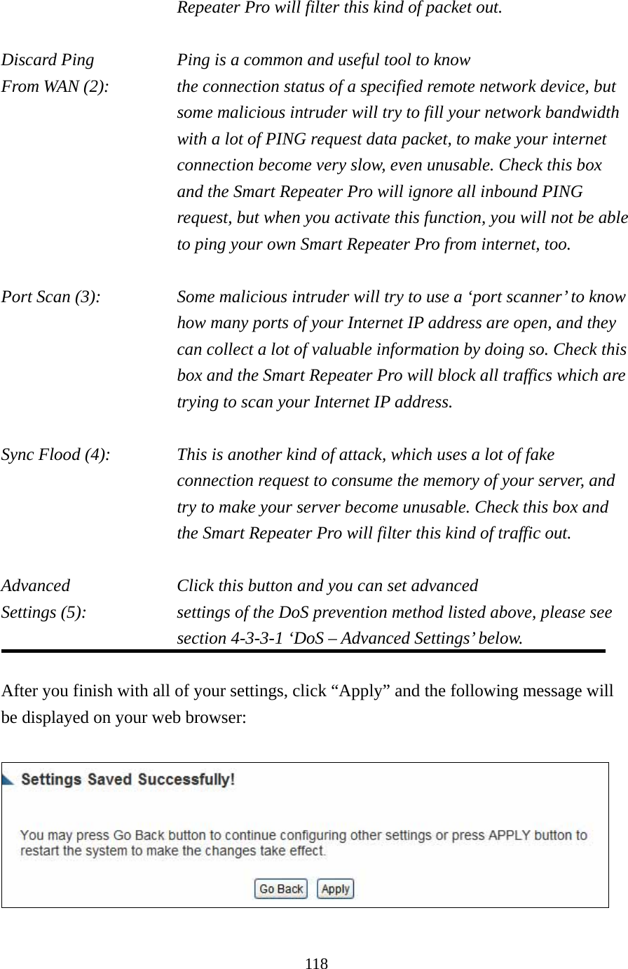 118 Repeater Pro will filter this kind of packet out.  Discard Ping       Ping is a common and useful tool to know From WAN (2):    the connection status of a specified remote network device, but some malicious intruder will try to fill your network bandwidth with a lot of PING request data packet, to make your internet connection become very slow, even unusable. Check this box and the Smart Repeater Pro will ignore all inbound PING request, but when you activate this function, you will not be able to ping your own Smart Repeater Pro from internet, too.  Port Scan (3):    Some malicious intruder will try to use a ‘port scanner’ to know how many ports of your Internet IP address are open, and they can collect a lot of valuable information by doing so. Check this box and the Smart Repeater Pro will block all traffics which are trying to scan your Internet IP address.  Sync Flood (4):    This is another kind of attack, which uses a lot of fake connection request to consume the memory of your server, and try to make your server become unusable. Check this box and the Smart Repeater Pro will filter this kind of traffic out.  Advanced        Click this button and you can set advanced Settings (5):    settings of the DoS prevention method listed above, please see section 4-3-3-1 ‘DoS – Advanced Settings’ below.  After you finish with all of your settings, click “Apply” and the following message will be displayed on your web browser:   