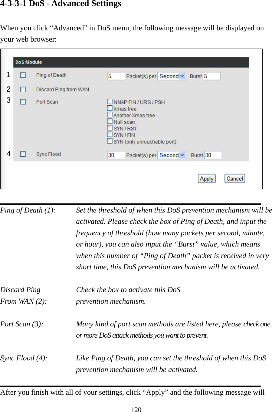 120 4-3-3-1 DoS - Advanced Settings  When you click “Advanced” in DoS menu, the following message will be displayed on your web browser:   Ping of Death (1):    Set the threshold of when this DoS prevention mechanism will be activated. Please check the box of Ping of Death, and input the frequency of threshold (how many packets per second, minute, or hour), you can also input the “Burst” value, which means when this number of “Ping of Death” packet is received in very short time, this DoS prevention mechanism will be activated.  Discard Ping       Check the box to activate this DoS From WAN (2):      prevention mechanism.  Port Scan (3):    Many kind of port scan methods are listed here, please check one or more DoS attack methods you want to prevent.  Sync Flood (4):    Like Ping of Death, you can set the threshold of when this DoS prevention mechanism will be activated.  After you finish with all of your settings, click “Apply” and the following message will 1 2 3 4 