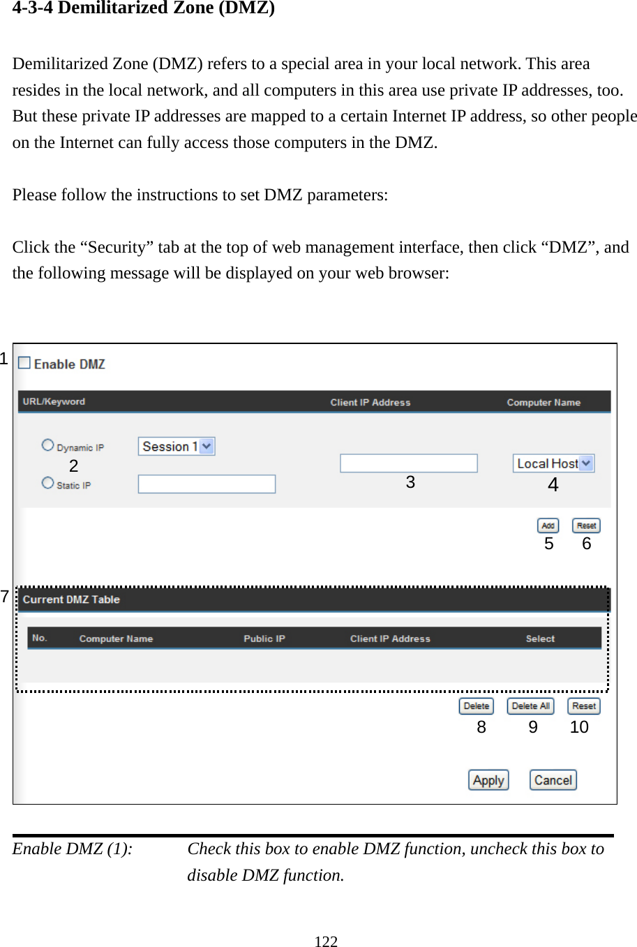 122 4-3-4 Demilitarized Zone (DMZ)  Demilitarized Zone (DMZ) refers to a special area in your local network. This area resides in the local network, and all computers in this area use private IP addresses, too. But these private IP addresses are mapped to a certain Internet IP address, so other people on the Internet can fully access those computers in the DMZ.  Please follow the instructions to set DMZ parameters:  Click the “Security” tab at the top of web management interface, then click “DMZ”, and the following message will be displayed on your web browser:     Enable DMZ (1):    Check this box to enable DMZ function, uncheck this box to disable DMZ function.  1 2  4 5 6 7 8 9 10 3 