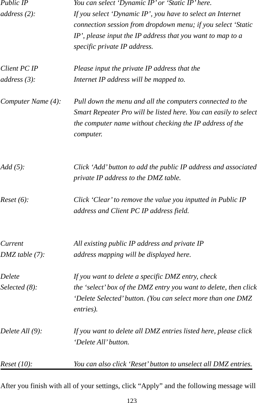 123 Public IP        You can select ‘Dynamic IP’ or ‘Static IP’ here. address (2):    If you select ‘Dynamic IP’, you have to select an Internet connection session from dropdown menu; if you select ‘Static IP’, please input the IP address that you want to map to a specific private IP address.  Client PC IP       Please input the private IP address that the address (3):        Internet IP address will be mapped to.  Computer Name (4):  Pull down the menu and all the computers connected to the Smart Repeater Pro will be listed here. You can easily to select the computer name without checking the IP address of the computer.   Add (5):    Click ‘Add’ button to add the public IP address and associated private IP address to the DMZ table.  Reset (6):    Click ‘Clear’ to remove the value you inputted in Public IP address and Client PC IP address field.   Current     All existing public IP address and private IP DMZ table (7):      address mapping will be displayed here.  Delete          If you want to delete a specific DMZ entry, check Selected (8):    the ‘select’ box of the DMZ entry you want to delete, then click ‘Delete Selected’ button. (You can select more than one DMZ entries).  Delete All (9):    If you want to delete all DMZ entries listed here, please click ‘Delete All’ button.  Reset (10):    You can also click ‘Reset’ button to unselect all DMZ entries.  After you finish with all of your settings, click “Apply” and the following message will 