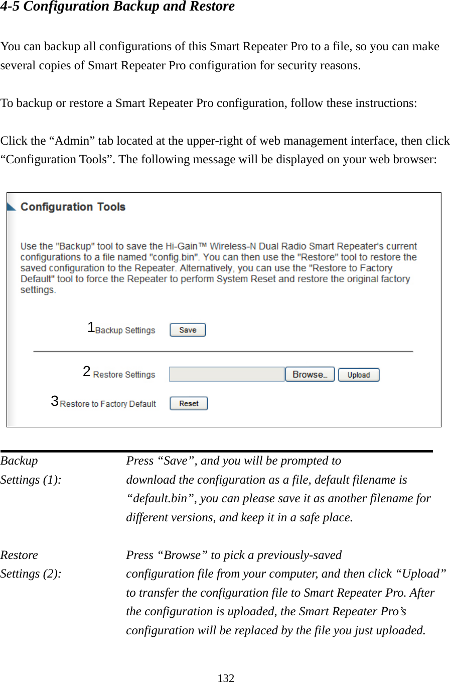 132 4-5 Configuration Backup and Restore  You can backup all configurations of this Smart Repeater Pro to a file, so you can make several copies of Smart Repeater Pro configuration for security reasons.  To backup or restore a Smart Repeater Pro configuration, follow these instructions:  Click the “Admin” tab located at the upper-right of web management interface, then click “Configuration Tools”. The following message will be displayed on your web browser:      Backup          Press “Save”, and you will be prompted to Settings (1):    download the configuration as a file, default filename is “default.bin”, you can please save it as another filename for different versions, and keep it in a safe place.  Restore          Press “Browse” to pick a previously-saved Settings (2):    configuration file from your computer, and then click “Upload” to transfer the configuration file to Smart Repeater Pro. After the configuration is uploaded, the Smart Repeater Pro’s configuration will be replaced by the file you just uploaded.  1 2 3 