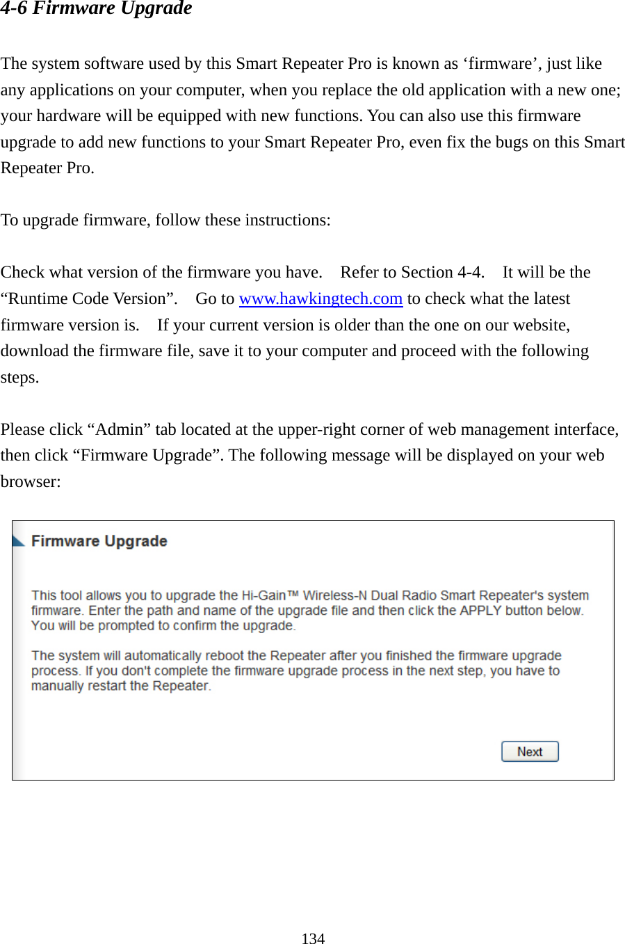 134 4-6 Firmware Upgrade  The system software used by this Smart Repeater Pro is known as ‘firmware’, just like any applications on your computer, when you replace the old application with a new one; your hardware will be equipped with new functions. You can also use this firmware upgrade to add new functions to your Smart Repeater Pro, even fix the bugs on this Smart Repeater Pro.  To upgrade firmware, follow these instructions:  Check what version of the firmware you have.  Refer to Section 4-4.  It will be the “Runtime Code Version”.  Go to www.hawkingtech.com to check what the latest firmware version is.    If your current version is older than the one on our website, download the firmware file, save it to your computer and proceed with the following steps.  Please click “Admin” tab located at the upper-right corner of web management interface, then click “Firmware Upgrade”. The following message will be displayed on your web browser:    