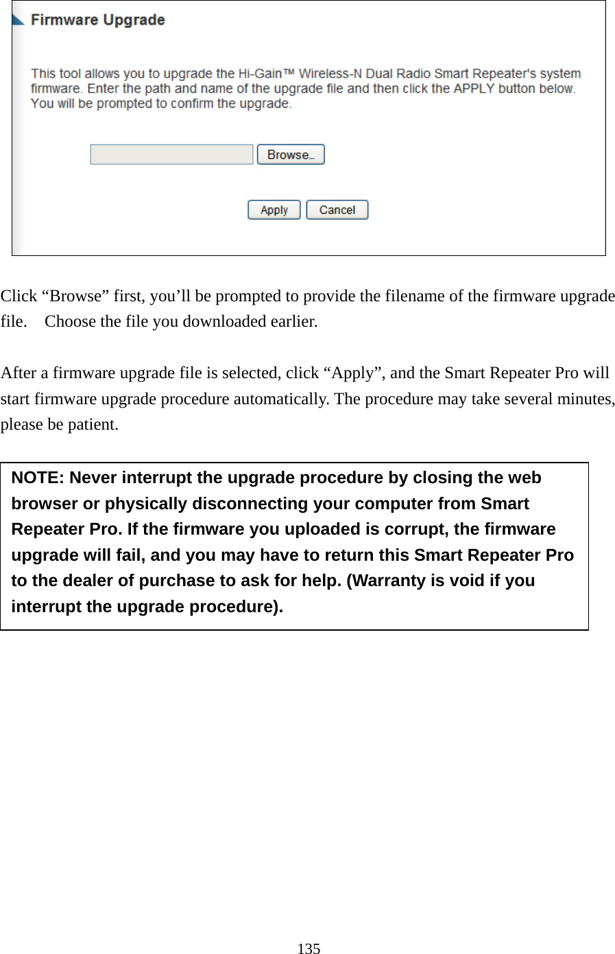 135    Click “Browse” first, you’ll be prompted to provide the filename of the firmware upgrade file.    Choose the file you downloaded earlier.    After a firmware upgrade file is selected, click “Apply”, and the Smart Repeater Pro will start firmware upgrade procedure automatically. The procedure may take several minutes, please be patient.          NOTE: Never interrupt the upgrade procedure by closing the web browser or physically disconnecting your computer from Smart Repeater Pro. If the firmware you uploaded is corrupt, the firmware upgrade will fail, and you may have to return this Smart Repeater Pro to the dealer of purchase to ask for help. (Warranty is void if you interrupt the upgrade procedure).   