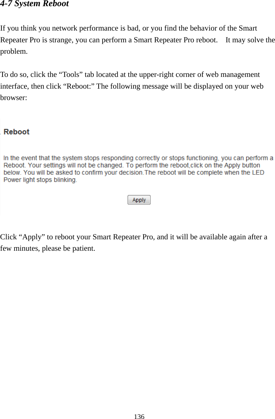 136 4-7 System Reboot  If you think you network performance is bad, or you find the behavior of the Smart Repeater Pro is strange, you can perform a Smart Repeater Pro reboot.    It may solve the problem.  To do so, click the “Tools” tab located at the upper-right corner of web management interface, then click “Reboot:” The following message will be displayed on your web browser:     Click “Apply” to reboot your Smart Repeater Pro, and it will be available again after a few minutes, please be patient.   