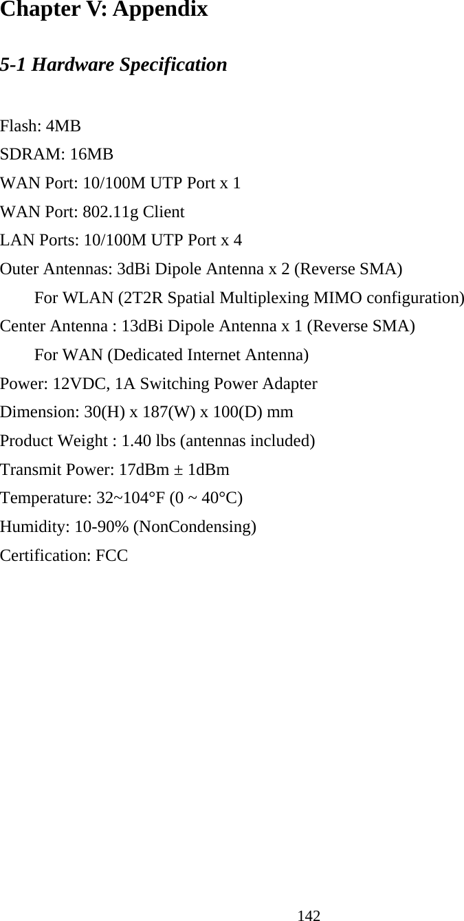 142 Chapter V: Appendix 5-1 Hardware Specification  Flash: 4MB   SDRAM: 16MB   WAN Port: 10/100M UTP Port x 1 WAN Port: 802.11g Client LAN Ports: 10/100M UTP Port x 4 Outer Antennas: 3dBi Dipole Antenna x 2 (Reverse SMA) For WLAN (2T2R Spatial Multiplexing MIMO configuration)     Center Antenna : 13dBi Dipole Antenna x 1 (Reverse SMA)   For WAN (Dedicated Internet Antenna) Power: 12VDC, 1A Switching Power Adapter Dimension: 30(H) x 187(W) x 100(D) mm Product Weight : 1.40 lbs (antennas included) Transmit Power: 17dBm ± 1dBm Temperature: 32~104°F (0 ~ 40°C) Humidity: 10-90% (NonCondensing) Certification: FCC 