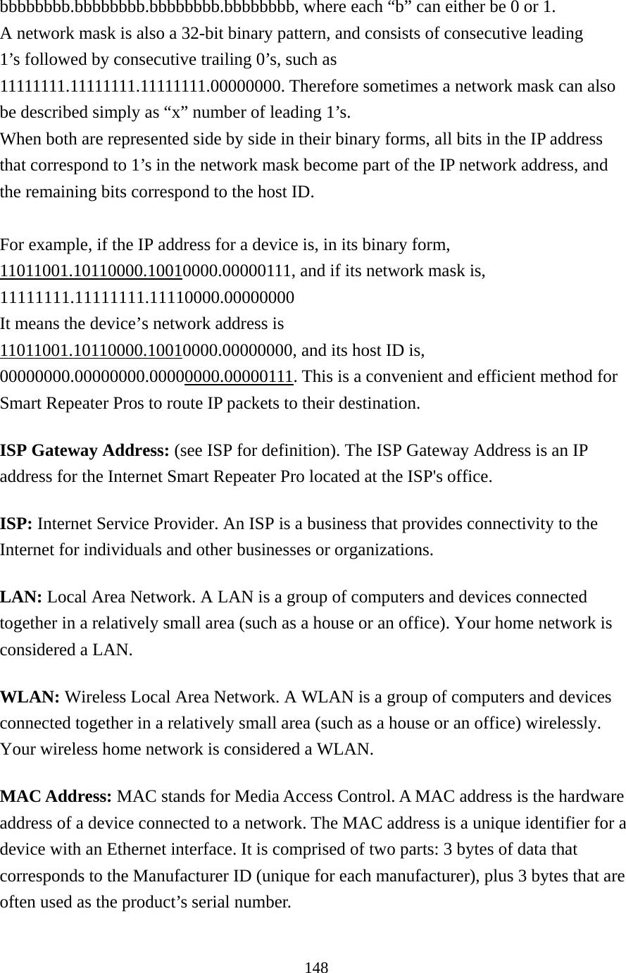 148 bbbbbbbb.bbbbbbbb.bbbbbbbb.bbbbbbbb, where each “b” can either be 0 or 1. A network mask is also a 32-bit binary pattern, and consists of consecutive leading 1’s followed by consecutive trailing 0’s, such as 11111111.11111111.11111111.00000000. Therefore sometimes a network mask can also be described simply as “x” number of leading 1’s. When both are represented side by side in their binary forms, all bits in the IP address that correspond to 1’s in the network mask become part of the IP network address, and the remaining bits correspond to the host ID.    For example, if the IP address for a device is, in its binary form, 11011001.10110000.10010000.00000111, and if its network mask is, 11111111.11111111.11110000.00000000 It means the device’s network address is   11011001.10110000.10010000.00000000, and its host ID is, 00000000.00000000.00000000.00000111. This is a convenient and efficient method for Smart Repeater Pros to route IP packets to their destination. ISP Gateway Address: (see ISP for definition). The ISP Gateway Address is an IP address for the Internet Smart Repeater Pro located at the ISP&apos;s office.   ISP: Internet Service Provider. An ISP is a business that provides connectivity to the Internet for individuals and other businesses or organizations.   LAN: Local Area Network. A LAN is a group of computers and devices connected together in a relatively small area (such as a house or an office). Your home network is considered a LAN.   WLAN: Wireless Local Area Network. A WLAN is a group of computers and devices connected together in a relatively small area (such as a house or an office) wirelessly. Your wireless home network is considered a WLAN.   MAC Address: MAC stands for Media Access Control. A MAC address is the hardware address of a device connected to a network. The MAC address is a unique identifier for a device with an Ethernet interface. It is comprised of two parts: 3 bytes of data that corresponds to the Manufacturer ID (unique for each manufacturer), plus 3 bytes that are often used as the product’s serial number. 