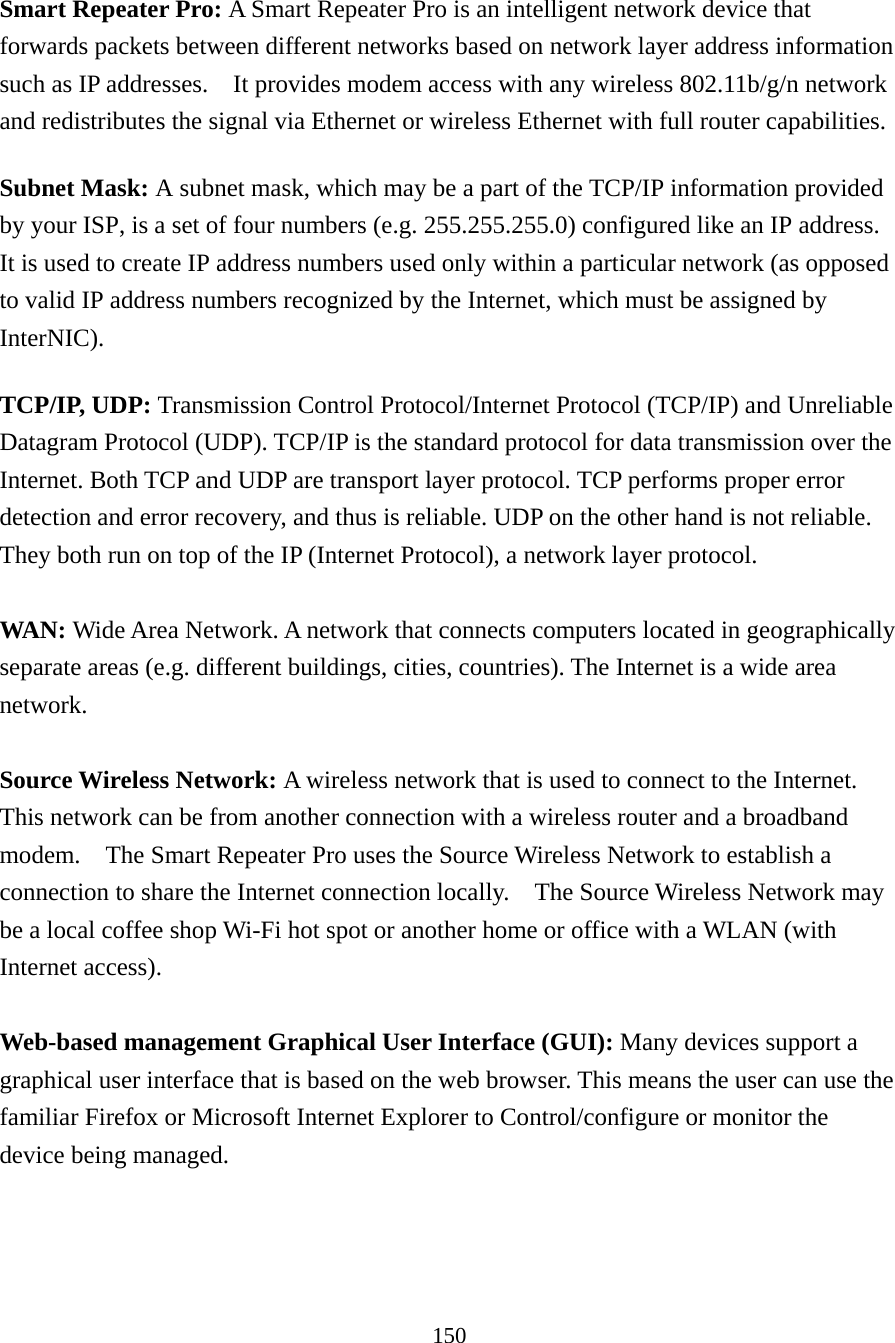 150  Smart Repeater Pro: A Smart Repeater Pro is an intelligent network device that forwards packets between different networks based on network layer address information such as IP addresses.    It provides modem access with any wireless 802.11b/g/n network and redistributes the signal via Ethernet or wireless Ethernet with full router capabilities. Subnet Mask: A subnet mask, which may be a part of the TCP/IP information provided by your ISP, is a set of four numbers (e.g. 255.255.255.0) configured like an IP address. It is used to create IP address numbers used only within a particular network (as opposed to valid IP address numbers recognized by the Internet, which must be assigned by InterNIC).  TCP/IP, UDP: Transmission Control Protocol/Internet Protocol (TCP/IP) and Unreliable Datagram Protocol (UDP). TCP/IP is the standard protocol for data transmission over the Internet. Both TCP and UDP are transport layer protocol. TCP performs proper error detection and error recovery, and thus is reliable. UDP on the other hand is not reliable. They both run on top of the IP (Internet Protocol), a network layer protocol.  WAN: Wide Area Network. A network that connects computers located in geographically separate areas (e.g. different buildings, cities, countries). The Internet is a wide area network.  Source Wireless Network: A wireless network that is used to connect to the Internet.   This network can be from another connection with a wireless router and a broadband modem.    The Smart Repeater Pro uses the Source Wireless Network to establish a connection to share the Internet connection locally.    The Source Wireless Network may be a local coffee shop Wi-Fi hot spot or another home or office with a WLAN (with Internet access).  Web-based management Graphical User Interface (GUI): Many devices support a graphical user interface that is based on the web browser. This means the user can use the familiar Firefox or Microsoft Internet Explorer to Control/configure or monitor the device being managed.   