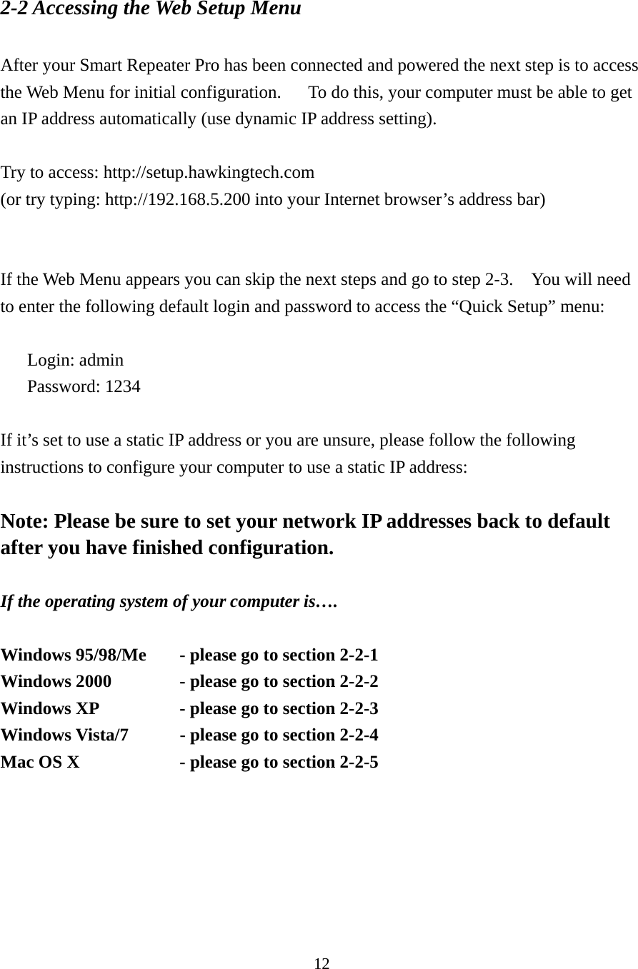 12 2-2 Accessing the Web Setup Menu  After your Smart Repeater Pro has been connected and powered the next step is to access the Web Menu for initial configuration.      To do this, your computer must be able to get an IP address automatically (use dynamic IP address setting).  Try to access: http://setup.hawkingtech.com   (or try typing: http://192.168.5.200 into your Internet browser’s address bar)     If the Web Menu appears you can skip the next steps and go to step 2-3.    You will need to enter the following default login and password to access the “Quick Setup” menu:  Login: admin Password: 1234  If it’s set to use a static IP address or you are unsure, please follow the following instructions to configure your computer to use a static IP address:  Note: Please be sure to set your network IP addresses back to default after you have finished configuration.  If the operating system of your computer is….  Windows 95/98/Me    - please go to section 2-2-1 Windows 2000      - please go to section 2-2-2 Windows XP      - please go to section 2-2-3 Windows Vista/7    - please go to section 2-2-4 Mac OS X      - please go to section 2-2-5  