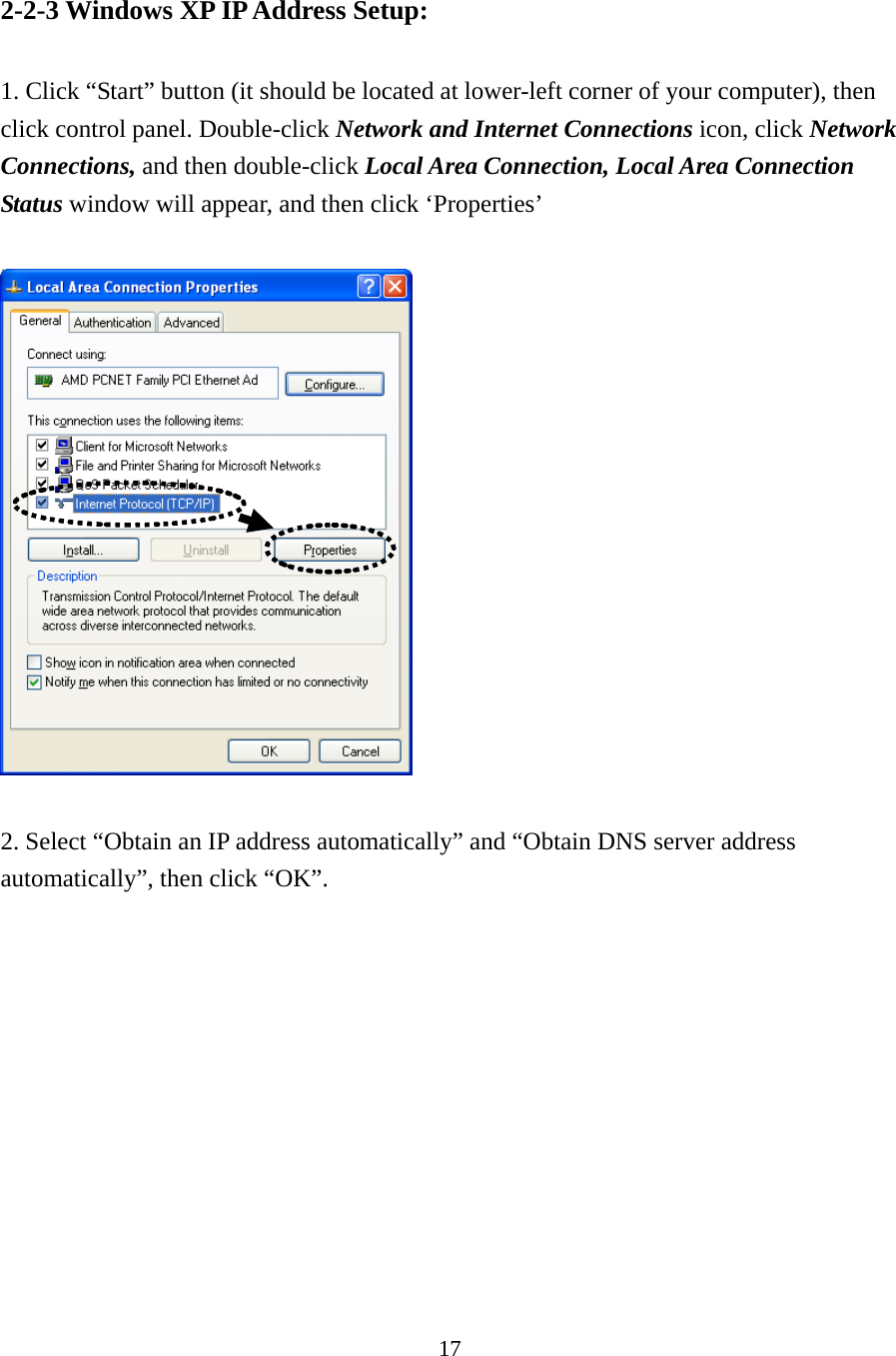 17 2-2-3 Windows XP IP Address Setup:  1. Click “Start” button (it should be located at lower-left corner of your computer), then click control panel. Double-click Network and Internet Connections icon, click Network Connections, and then double-click Local Area Connection, Local Area Connection Status window will appear, and then click ‘Properties’    2. Select “Obtain an IP address automatically” and “Obtain DNS server address automatically”, then click “OK”.  