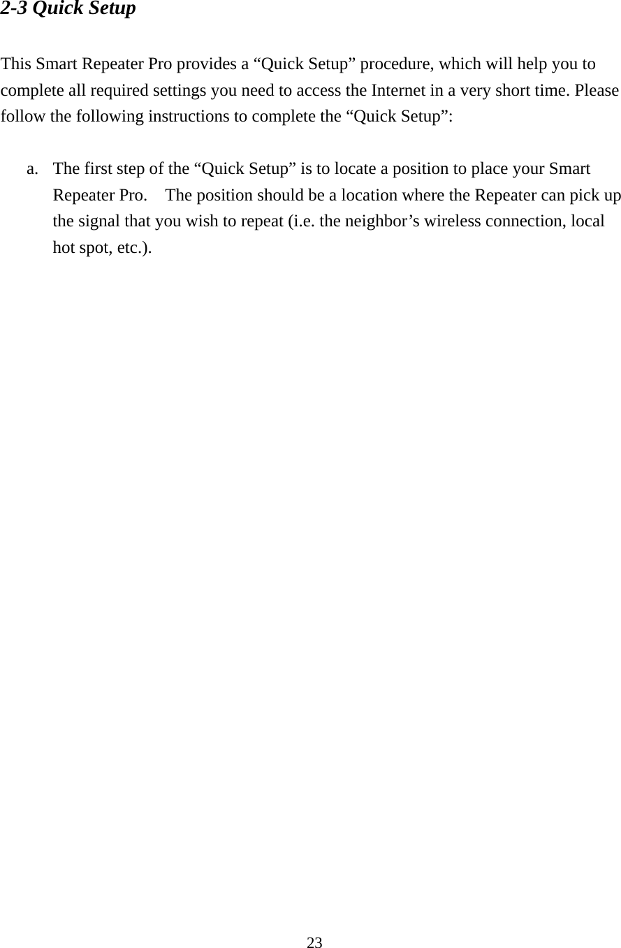 23 2-3 Quick Setup  This Smart Repeater Pro provides a “Quick Setup” procedure, which will help you to complete all required settings you need to access the Internet in a very short time. Please follow the following instructions to complete the “Quick Setup”:  a. The first step of the “Quick Setup” is to locate a position to place your Smart Repeater Pro.    The position should be a location where the Repeater can pick up the signal that you wish to repeat (i.e. the neighbor’s wireless connection, local hot spot, etc.).   