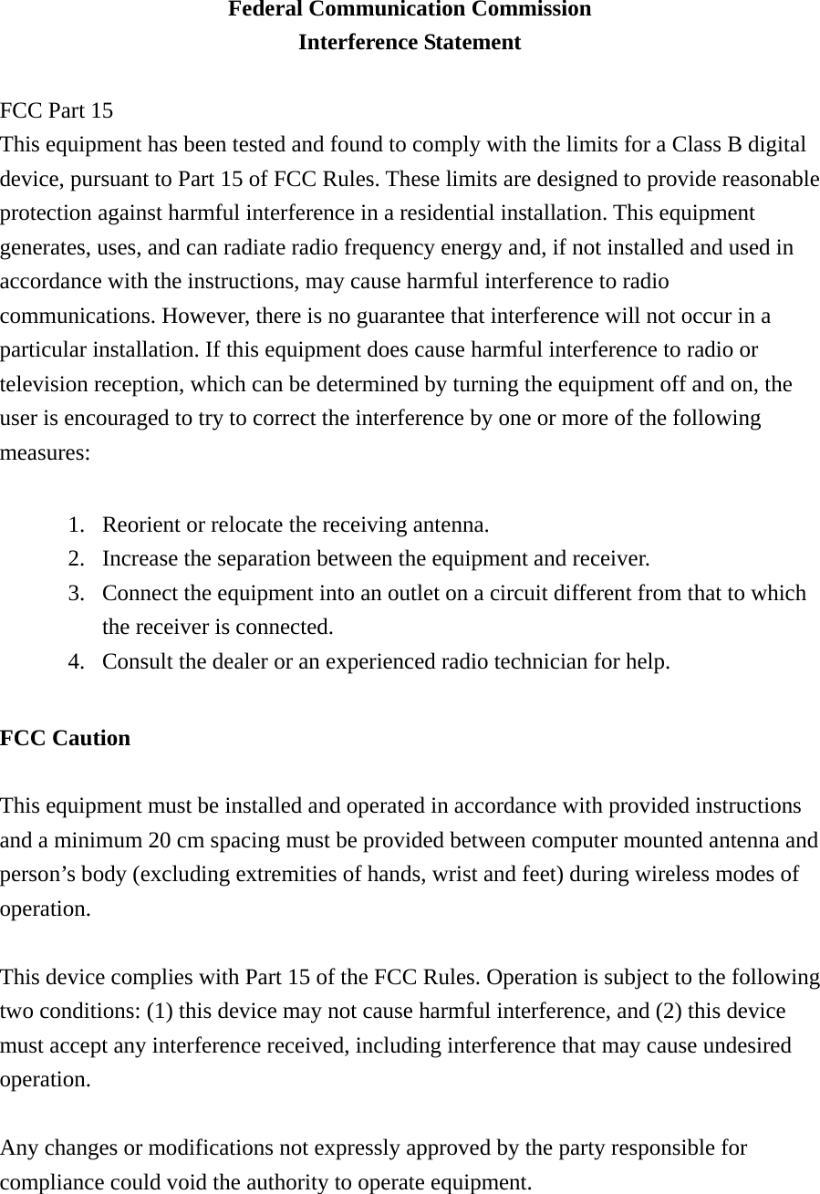 Federal Communication Commission Interference Statement  FCC Part 15 This equipment has been tested and found to comply with the limits for a Class B digital device, pursuant to Part 15 of FCC Rules. These limits are designed to provide reasonable protection against harmful interference in a residential installation. This equipment generates, uses, and can radiate radio frequency energy and, if not installed and used in accordance with the instructions, may cause harmful interference to radio communications. However, there is no guarantee that interference will not occur in a particular installation. If this equipment does cause harmful interference to radio or television reception, which can be determined by turning the equipment off and on, the user is encouraged to try to correct the interference by one or more of the following measures:    1. Reorient or relocate the receiving antenna. 2. Increase the separation between the equipment and receiver. 3. Connect the equipment into an outlet on a circuit different from that to which the receiver is connected. 4. Consult the dealer or an experienced radio technician for help.  FCC Caution  This equipment must be installed and operated in accordance with provided instructions and a minimum 20 cm spacing must be provided between computer mounted antenna and person’s body (excluding extremities of hands, wrist and feet) during wireless modes of operation.  This device complies with Part 15 of the FCC Rules. Operation is subject to the following two conditions: (1) this device may not cause harmful interference, and (2) this device must accept any interference received, including interference that may cause undesired operation.   Any changes or modifications not expressly approved by the party responsible for compliance could void the authority to operate equipment. 