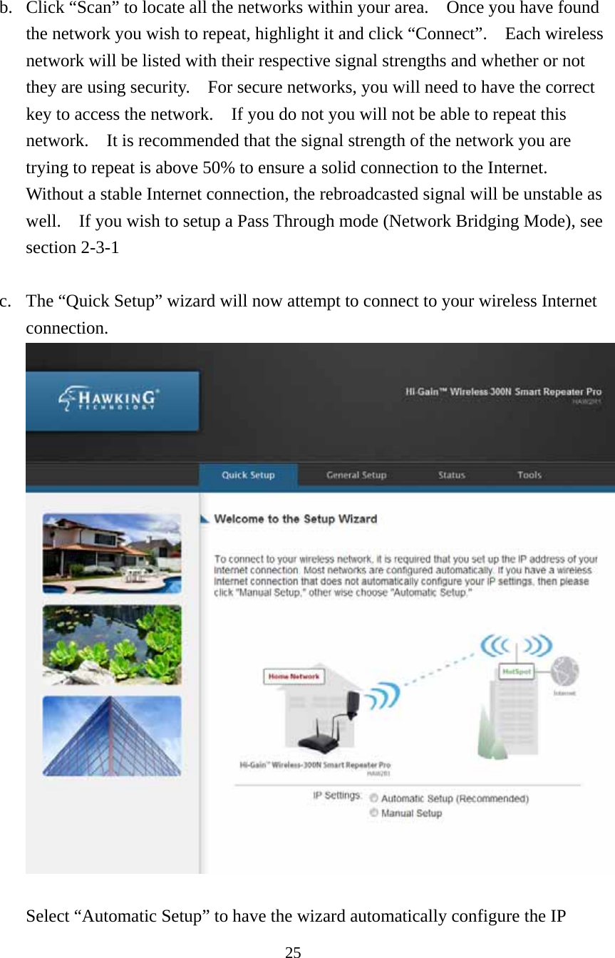 25   b. Click “Scan” to locate all the networks within your area.    Once you have found the network you wish to repeat, highlight it and click “Connect”.    Each wireless network will be listed with their respective signal strengths and whether or not they are using security.    For secure networks, you will need to have the correct key to access the network.    If you do not you will not be able to repeat this network.    It is recommended that the signal strength of the network you are trying to repeat is above 50% to ensure a solid connection to the Internet.   Without a stable Internet connection, the rebroadcasted signal will be unstable as well.    If you wish to setup a Pass Through mode (Network Bridging Mode), see section 2-3-1   c. The “Quick Setup” wizard will now attempt to connect to your wireless Internet connection.        Select “Automatic Setup” to have the wizard automatically configure the IP 