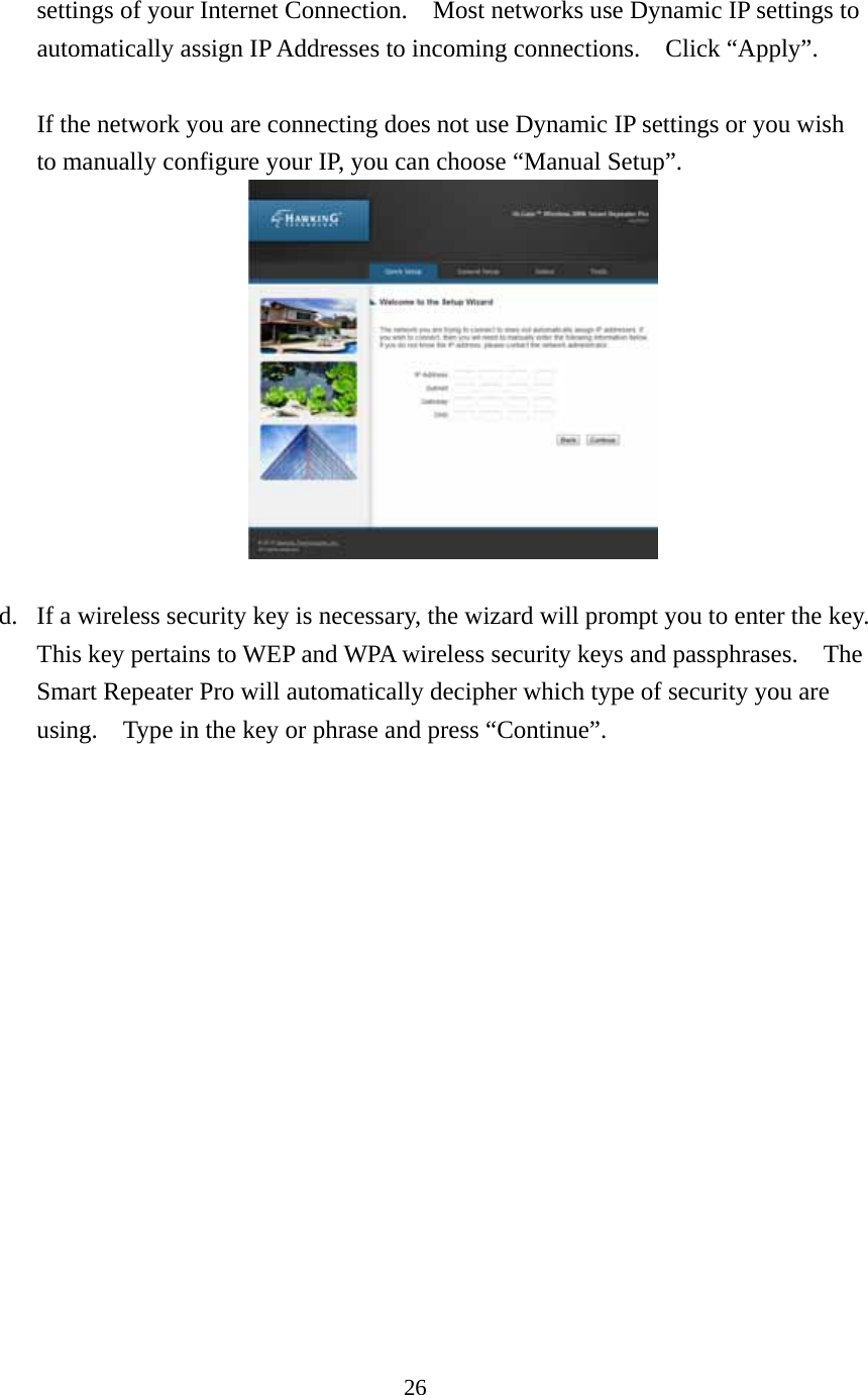 26 settings of your Internet Connection.    Most networks use Dynamic IP settings to automatically assign IP Addresses to incoming connections.    Click “Apply”.  If the network you are connecting does not use Dynamic IP settings or you wish to manually configure your IP, you can choose “Manual Setup”.       d. If a wireless security key is necessary, the wizard will prompt you to enter the key.   This key pertains to WEP and WPA wireless security keys and passphrases.    The Smart Repeater Pro will automatically decipher which type of security you are using.    Type in the key or phrase and press “Continue”. 