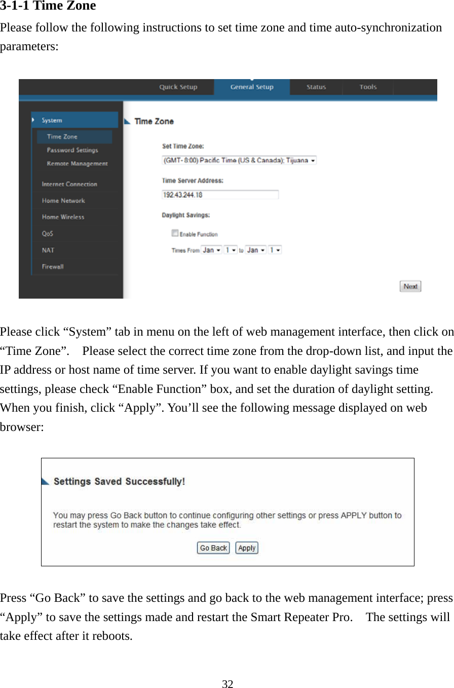 32 3-1-1 Time Zone Please follow the following instructions to set time zone and time auto-synchronization parameters:    Please click “System” tab in menu on the left of web management interface, then click on “Time Zone”.    Please select the correct time zone from the drop-down list, and input the IP address or host name of time server. If you want to enable daylight savings time settings, please check “Enable Function” box, and set the duration of daylight setting. When you finish, click “Apply”. You’ll see the following message displayed on web browser:    Press “Go Back” to save the settings and go back to the web management interface; press “Apply” to save the settings made and restart the Smart Repeater Pro.    The settings will take effect after it reboots.  